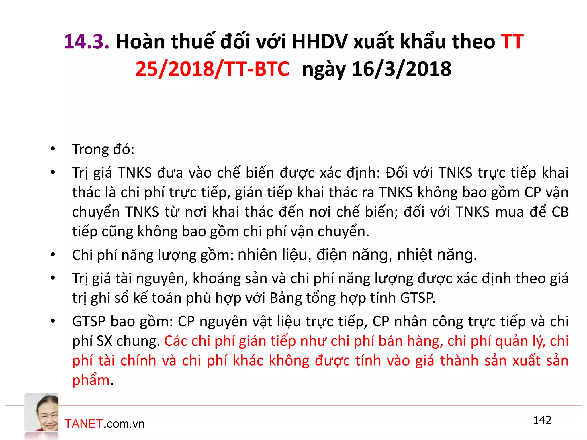 TANET.com.vn
14.3. Hoàn thuế đối với HHDV xuất khẩu theo TT
25/2018/TT-BTC ngày 16/3/2018
• Trong đó:
• Trị giá TNKS đưa vào chế biến được xác định: Đối với TNKS trực tiếp khai
thác là chi phí trực tiếp, gián tiếp khai thác ra TNKS không bao gồm CP vận
chuyển TNKS từ nơi khai thác đến nơi chế biến; đối với TNKS mua để CB
tiếp cũng không bao gồm chi phí vận chuyển.
• Chi phí năng lượng gồm: nhiên liệu, điện năng, nhiệt năng.
• Trị giá tài nguyên, khoáng sản và chi phí năng lượng được xác định theo giá
trị ghi sổ kế toán phù hợp với Bảng tổng hợp tính GTSP.
• GTSP bao gồm: CP nguyên vật liệu trực tiếp, CP nhân công trực tiếp và chi
phí SX chung. Các chi phí gián tiếp như chi phí bán hàng, chi phí quản lý, chi
phí tài chính và chi phí khác không được tính vào giá thành sản xuất sản
phẩm.
142
 