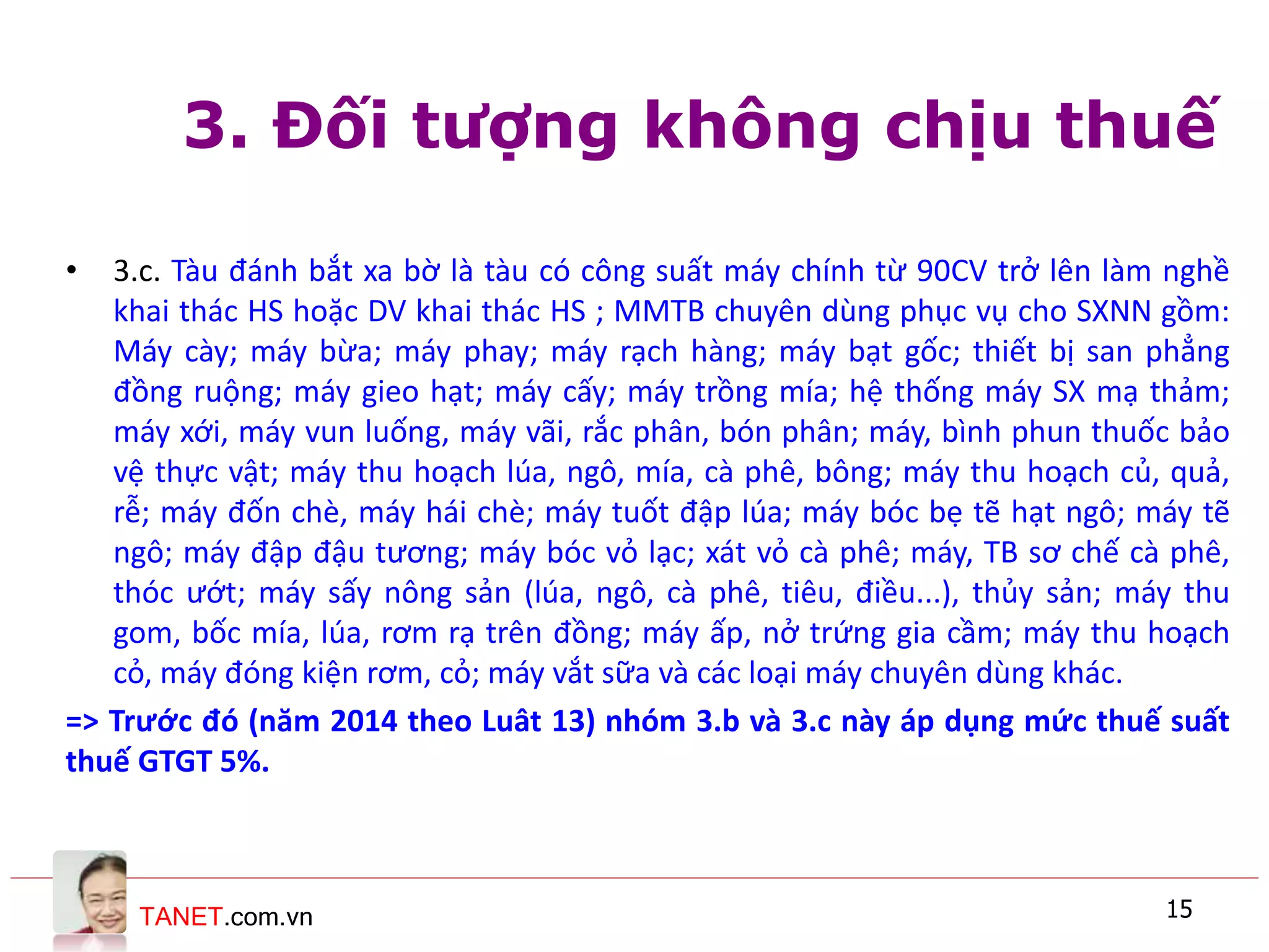 TANET.com.vn 15
3. Đối tượng không chịu thuế
• 3.c. Tàu đánh bắt xa bờ là tàu có công suất máy chính từ 90CV trở lên làm nghề
khai thác HS hoặc DV khai thác HS ; MMTB chuyên dùng phục vụ cho SXNN gồm:
Máy cày; máy bừa; máy phay; máy rạch hàng; máy bạt gốc; thiết bị san phẳng
đồng ruộng; máy gieo hạt; máy cấy; máy trồng mía; hệ thống máy SX mạ thảm;
máy xới, máy vun luống, máy vãi, rắc phân, bón phân; máy, bình phun thuốc bảo
vệ thực vật; máy thu hoạch lúa, ngô, mía, cà phê, bông; máy thu hoạch củ, quả,
rễ; máy đốn chè, máy hái chè; máy tuốt đập lúa; máy bóc bẹ tẽ hạt ngô; máy tẽ
ngô; máy đập đậu tương; máy bóc vỏ lạc; xát vỏ cà phê; máy, TB sơ chế cà phê,
thóc ướt; máy sấy nông sản (lúa, ngô, cà phê, tiêu, điều...), thủy sản; máy thu
gom, bốc mía, lúa, rơm rạ trên đồng; máy ấp, nở trứng gia cầm; máy thu hoạch
cỏ, máy đóng kiện rơm, cỏ; máy vắt sữa và các loại máy chuyên dùng khác.
=> Trước đó (năm 2014 theo Luât 13) nhóm 3.b và 3.c này áp dụng mức thuế suất
thuế GTGT 5%.
 