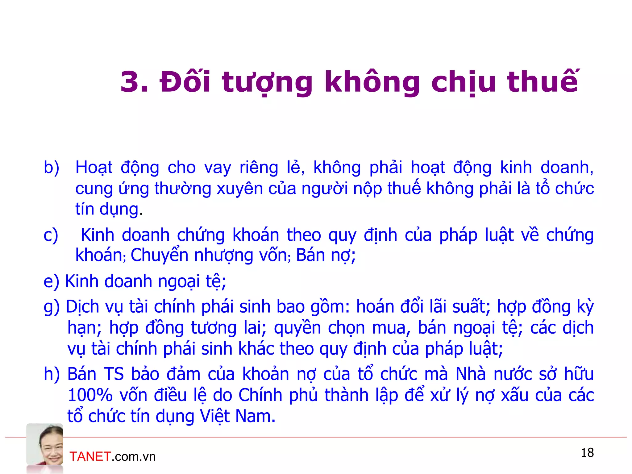 TANET.com.vn 18
3. Đối tượng không chịu thuế
b) Hoạt động cho vay riêng lẻ, không phải hoạt động kinh doanh,
cung ứng thường xuyên của người nộp thuế không phải là tổ chức
tín dụng.
c) Kinh doanh chứng khoán theo quy định của pháp luật về chứng
khoán; Chuyển nhượng vốn; Bán nợ;
e) Kinh doanh ngoại tệ;
g) Dịch vụ tài chính phái sinh bao gồm: hoán đổi lãi suất; hợp đồng kỳ
hạn; hợp đồng tương lai; quyền chọn mua, bán ngoại tệ; các dịch
vụ tài chính phái sinh khác theo quy định của pháp luật;
h) Bán TS bảo đảm của khoản nợ của tổ chức mà Nhà nước sở hữu
100% vốn điều lệ do Chính phủ thành lập để xử lý nợ xấu của các
tổ chức tín dụng Việt Nam.
 
