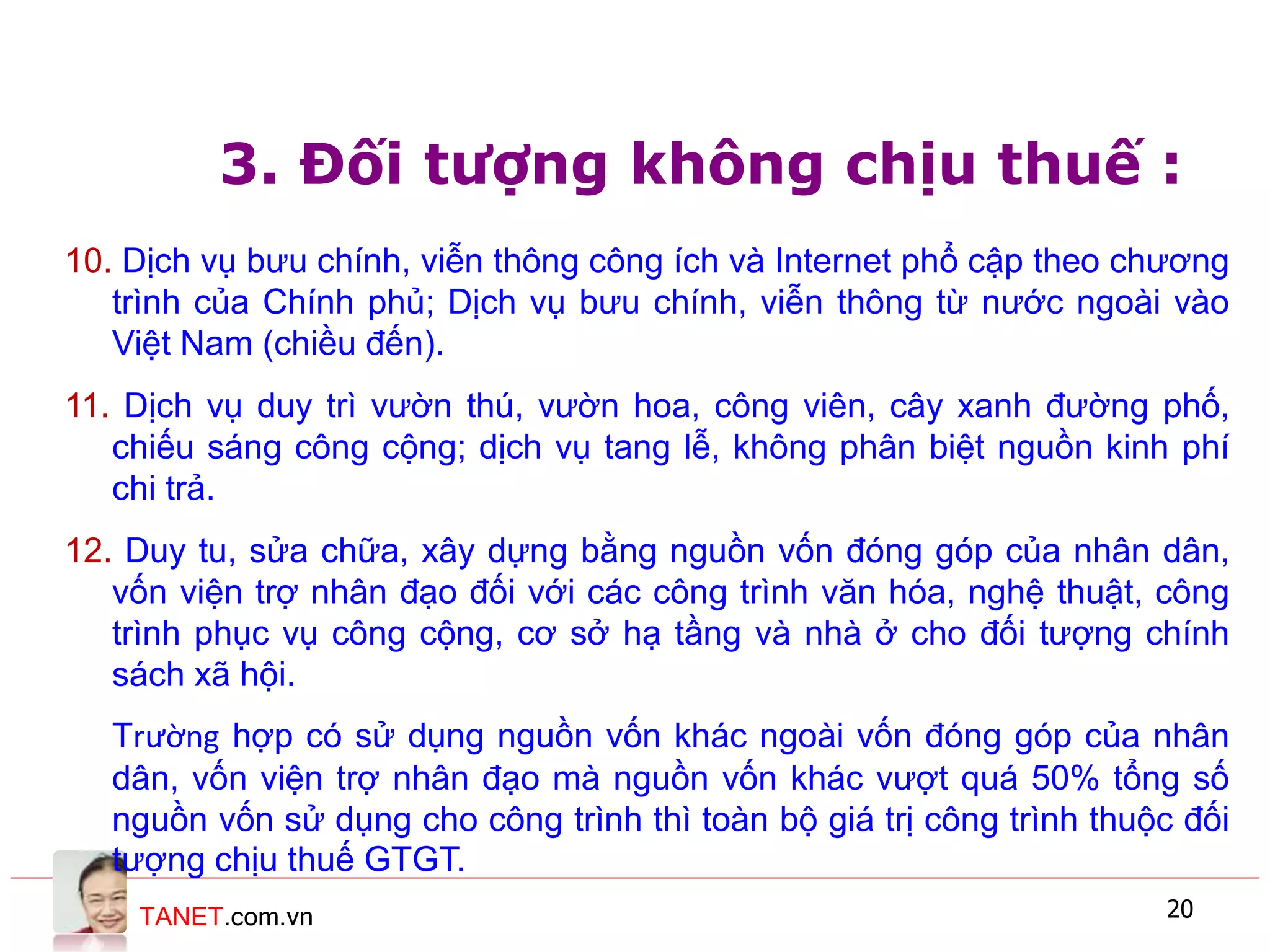 TANET.com.vn 20
3. Đối tượng không chịu thuế :
10. Dịch vụ bưu chính, viễn thông công ích và Internet phổ cập theo chương
trình của Chính phủ; Dịch vụ bưu chính, viễn thông từ nước ngoài vào
Việt Nam (chiều đến).
11. Dịch vụ duy trì vườn thú, vườn hoa, công viên, cây xanh đường phố,
chiếu sáng công cộng; dịch vụ tang lễ, không phân biệt nguồn kinh phí
chi trả.
12. Duy tu, sửa chữa, xây dựng bằng nguồn vốn đóng góp của nhân dân,
vốn viện trợ nhân đạo đối với các công trình văn hóa, nghệ thuật, công
trình phục vụ công cộng, cơ sở hạ tầng và nhà ở cho đối tượng chính
sách xã hội.
Trường hợp có sử dụng nguồn vốn khác ngoài vốn đóng góp của nhân
dân, vốn viện trợ nhân đạo mà nguồn vốn khác vượt quá 50% tổng số
nguồn vốn sử dụng cho công trình thì toàn bộ giá trị công trình thuộc đối
tượng chịu thuế GTGT.
 