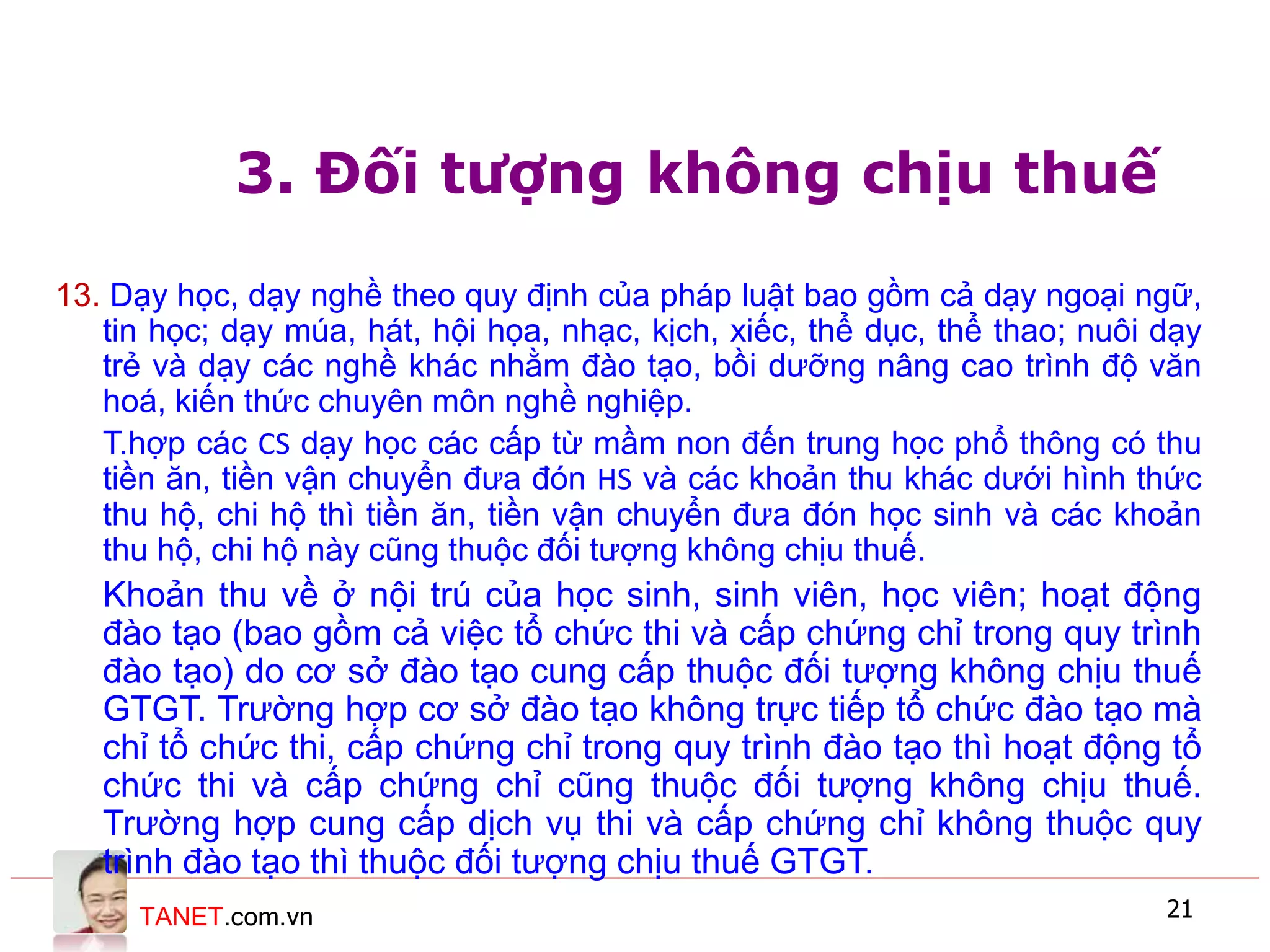 TANET.com.vn 21
3. Đối tượng không chịu thuế
13. Dạy học, dạy nghề theo quy định của pháp luật bao gồm cả dạy ngoại ngữ,
tin học; dạy múa, hát, hội họa, nhạc, kịch, xiếc, thể dục, thể thao; nuôi dạy
trẻ và dạy các nghề khác nhằm đào tạo, bồi dưỡng nâng cao trình độ văn
hoá, kiến thức chuyên môn nghề nghiệp.
T.hợp các CS dạy học các cấp từ mầm non đến trung học phổ thông có thu
tiền ăn, tiền vận chuyển đưa đón HS và các khoản thu khác dưới hình thức
thu hộ, chi hộ thì tiền ăn, tiền vận chuyển đưa đón học sinh và các khoản
thu hộ, chi hộ này cũng thuộc đối tượng không chịu thuế.
Khoản thu về ở nội trú của học sinh, sinh viên, học viên; hoạt động
đào tạo (bao gồm cả việc tổ chức thi và cấp chứng chỉ trong quy trình
đào tạo) do cơ sở đào tạo cung cấp thuộc đối tượng không chịu thuế
GTGT. Trường hợp cơ sở đào tạo không trực tiếp tổ chức đào tạo mà
chỉ tổ chức thi, cấp chứng chỉ trong quy trình đào tạo thì hoạt động tổ
chức thi và cấp chứng chỉ cũng thuộc đối tượng không chịu thuế.
Trường hợp cung cấp dịch vụ thi và cấp chứng chỉ không thuộc quy
trình đào tạo thì thuộc đối tượng chịu thuế GTGT.
 