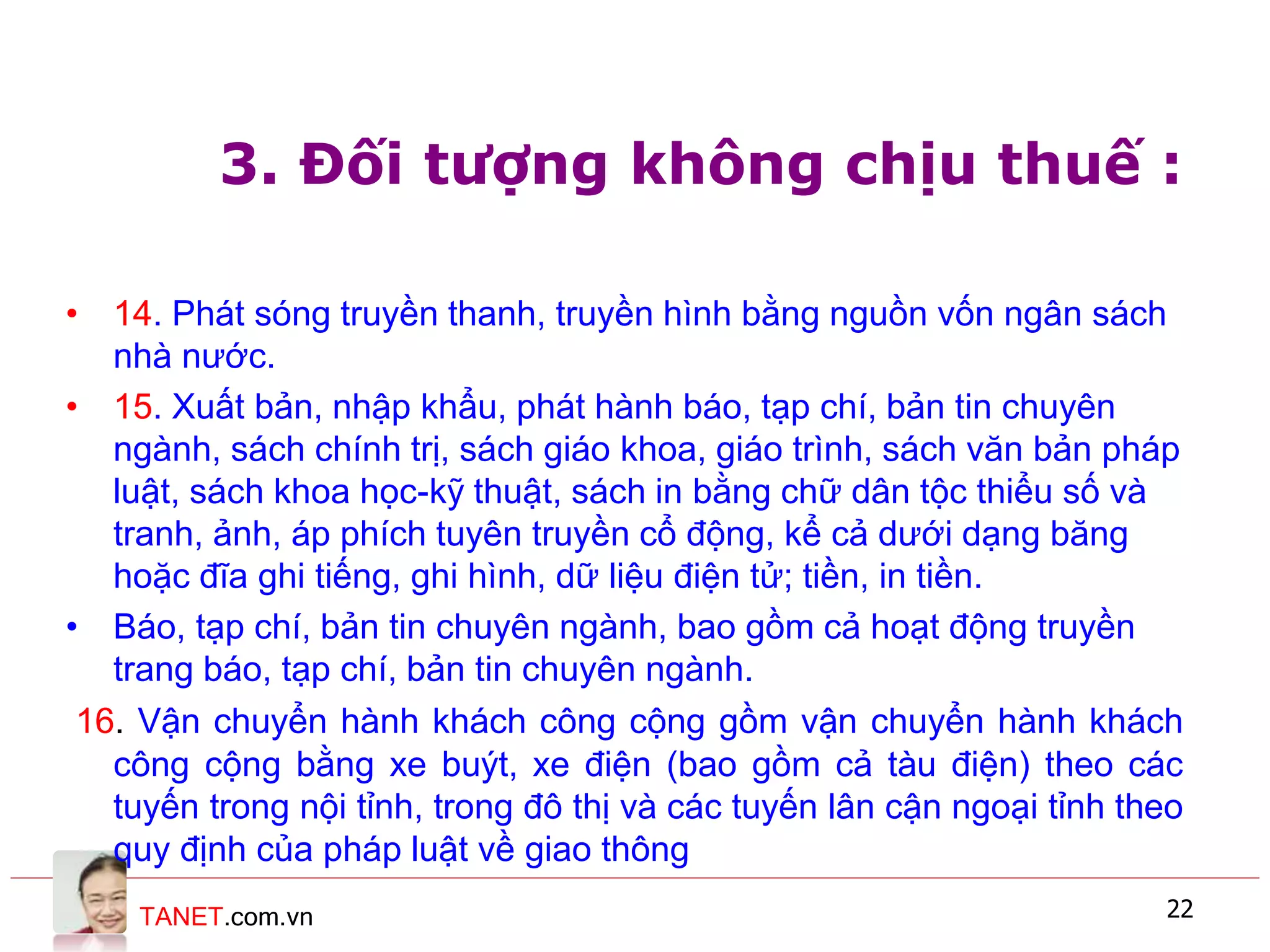 TANET.com.vn 22
3. Đối tượng không chịu thuế :
• 14. Phát sóng truyền thanh, truyền hình bằng nguồn vốn ngân sách
nhà nước.
• 15. Xuất bản, nhập khẩu, phát hành báo, tạp chí, bản tin chuyên
ngành, sách chính trị, sách giáo khoa, giáo trình, sách văn bản pháp
luật, sách khoa học-kỹ thuật, sách in bằng chữ dân tộc thiểu số và
tranh, ảnh, áp phích tuyên truyền cổ động, kể cả dưới dạng băng
hoặc đĩa ghi tiếng, ghi hình, dữ liệu điện tử; tiền, in tiền.
• Báo, tạp chí, bản tin chuyên ngành, bao gồm cả hoạt động truyền
trang báo, tạp chí, bản tin chuyên ngành.
16. Vận chuyển hành khách công cộng gồm vận chuyển hành khách
công cộng bằng xe buýt, xe điện (bao gồm cả tàu điện) theo các
tuyến trong nội tỉnh, trong đô thị và các tuyến lân cận ngoại tỉnh theo
quy định của pháp luật về giao thông
 