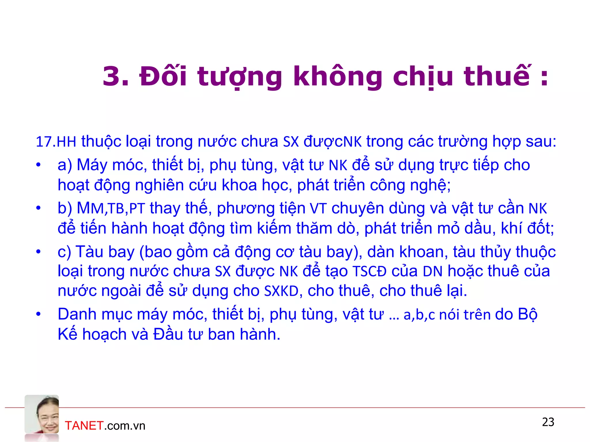 TANET.com.vn 23
3. Đối tượng không chịu thuế :
17.HH thuộc loại trong nước chưa SX đượcNK trong các trường hợp sau:
• a) Máy móc, thiết bị, phụ tùng, vật tư NK để sử dụng trực tiếp cho
hoạt động nghiên cứu khoa học, phát triển công nghệ;
• b) MM,TB,PT thay thế, phương tiện VT chuyên dùng và vật tư cần NK
để tiến hành hoạt động tìm kiếm thăm dò, phát triển mỏ dầu, khí đốt;
• c) Tàu bay (bao gồm cả động cơ tàu bay), dàn khoan, tàu thủy thuộc
loại trong nước chưa SX được NK để tạo TSCĐ của DN hoặc thuê của
nước ngoài để sử dụng cho SXKD, cho thuê, cho thuê lại.
• Danh mục máy móc, thiết bị, phụ tùng, vật tư … a,b,c nói trên do Bộ
Kế hoạch và Đầu tư ban hành.
 