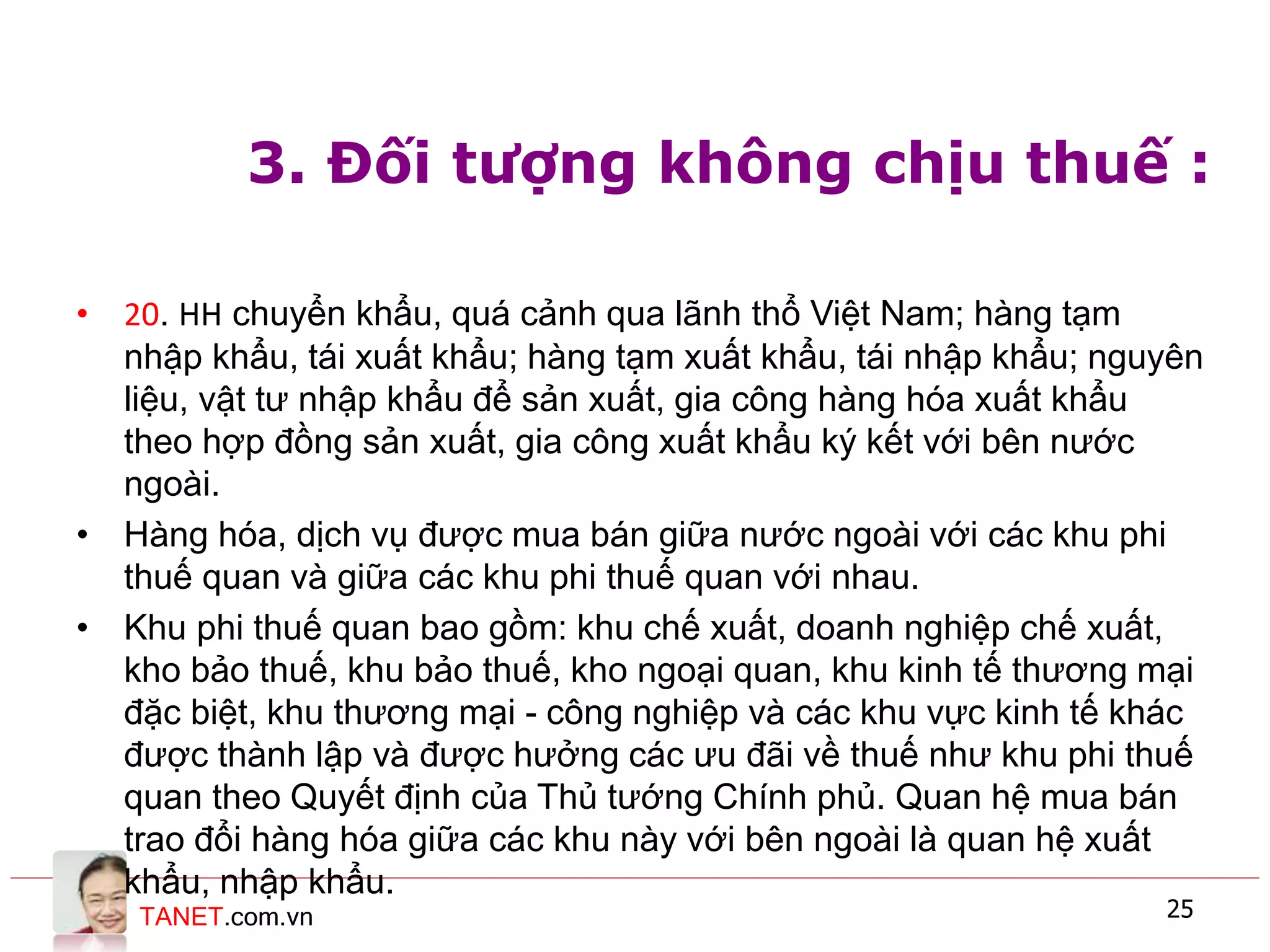 TANET.com.vn 25
3. Đối tượng không chịu thuế :
• 20. HH chuyển khẩu, quá cảnh qua lãnh thổ Việt Nam; hàng tạm
nhập khẩu, tái xuất khẩu; hàng tạm xuất khẩu, tái nhập khẩu; nguyên
liệu, vật tư nhập khẩu để sản xuất, gia công hàng hóa xuất khẩu
theo hợp đồng sản xuất, gia công xuất khẩu ký kết với bên nước
ngoài.
• Hàng hóa, dịch vụ được mua bán giữa nước ngoài với các khu phi
thuế quan và giữa các khu phi thuế quan với nhau.
• Khu phi thuế quan bao gồm: khu chế xuất, doanh nghiệp chế xuất,
kho bảo thuế, khu bảo thuế, kho ngoại quan, khu kinh tế thương mại
đặc biệt, khu thương mại - công nghiệp và các khu vực kinh tế khác
được thành lập và được hưởng các ưu đãi về thuế như khu phi thuế
quan theo Quyết định của Thủ tướng Chính phủ. Quan hệ mua bán
trao đổi hàng hóa giữa các khu này với bên ngoài là quan hệ xuất
khẩu, nhập khẩu.
 
