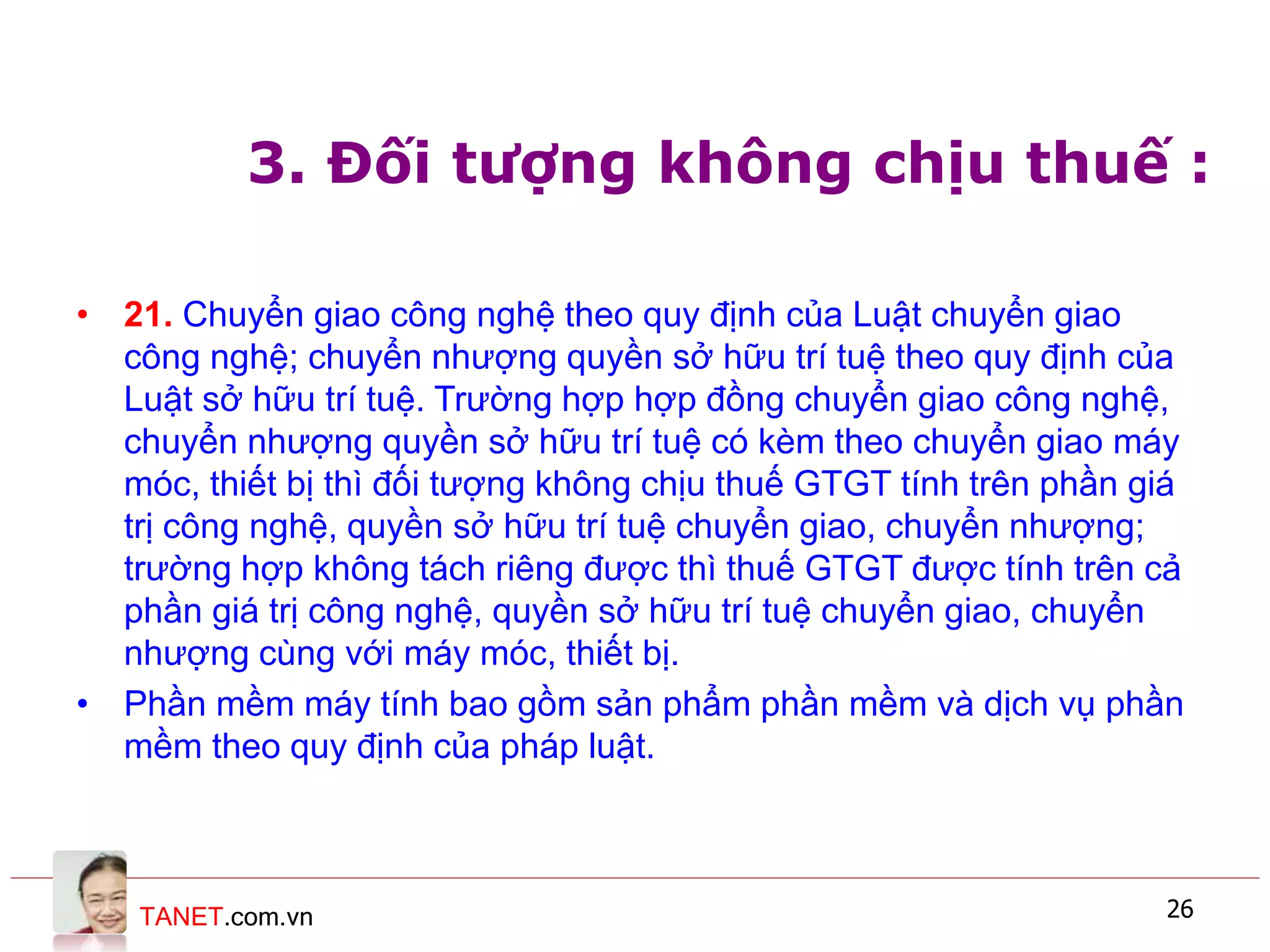 TANET.com.vn 26
3. Đối tượng không chịu thuế :
• 21. Chuyển giao công nghệ theo quy định của Luật chuyển giao
công nghệ; chuyển nhượng quyền sở hữu trí tuệ theo quy định của
Luật sở hữu trí tuệ. Trường hợp hợp đồng chuyển giao công nghệ,
chuyển nhượng quyền sở hữu trí tuệ có kèm theo chuyển giao máy
móc, thiết bị thì đối tượng không chịu thuế GTGT tính trên phần giá
trị công nghệ, quyền sở hữu trí tuệ chuyển giao, chuyển nhượng;
trường hợp không tách riêng được thì thuế GTGT được tính trên cả
phần giá trị công nghệ, quyền sở hữu trí tuệ chuyển giao, chuyển
nhượng cùng với máy móc, thiết bị.
• Phần mềm máy tính bao gồm sản phẩm phần mềm và dịch vụ phần
mềm theo quy định của pháp luật.
 