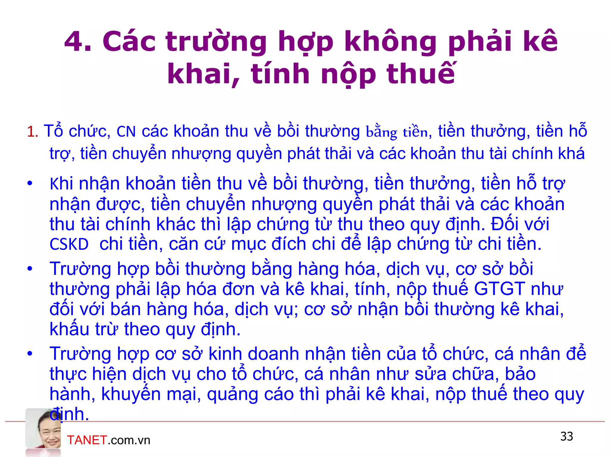 TANET.com.vn 33
4. Các trường hợp không phải kê
khai, tính nộp thuế
1. Tổ chức, CN các khoản thu về bồi thường bằng tiền, tiền thưởng, tiền hỗ
trợ, tiền chuyển nhượng quyền phát thải và các khoản thu tài chính khá
• Khi nhận khoản tiền thu về bồi thường, tiền thưởng, tiền hỗ trợ
nhận được, tiền chuyển nhượng quyền phát thải và các khoản
thu tài chính khác thì lập chứng từ thu theo quy định. Đối với
CSKD chi tiền, căn cứ mục đích chi để lập chứng từ chi tiền.
• Trường hợp bồi thường bằng hàng hóa, dịch vụ, cơ sở bồi
thường phải lập hóa đơn và kê khai, tính, nộp thuế GTGT như
đối với bán hàng hóa, dịch vụ; cơ sở nhận bồi thường kê khai,
khấu trừ theo quy định.
• Trường hợp cơ sở kinh doanh nhận tiền của tổ chức, cá nhân để
thực hiện dịch vụ cho tổ chức, cá nhân như sửa chữa, bảo
hành, khuyến mại, quảng cáo thì phải kê khai, nộp thuế theo quy
định.
 