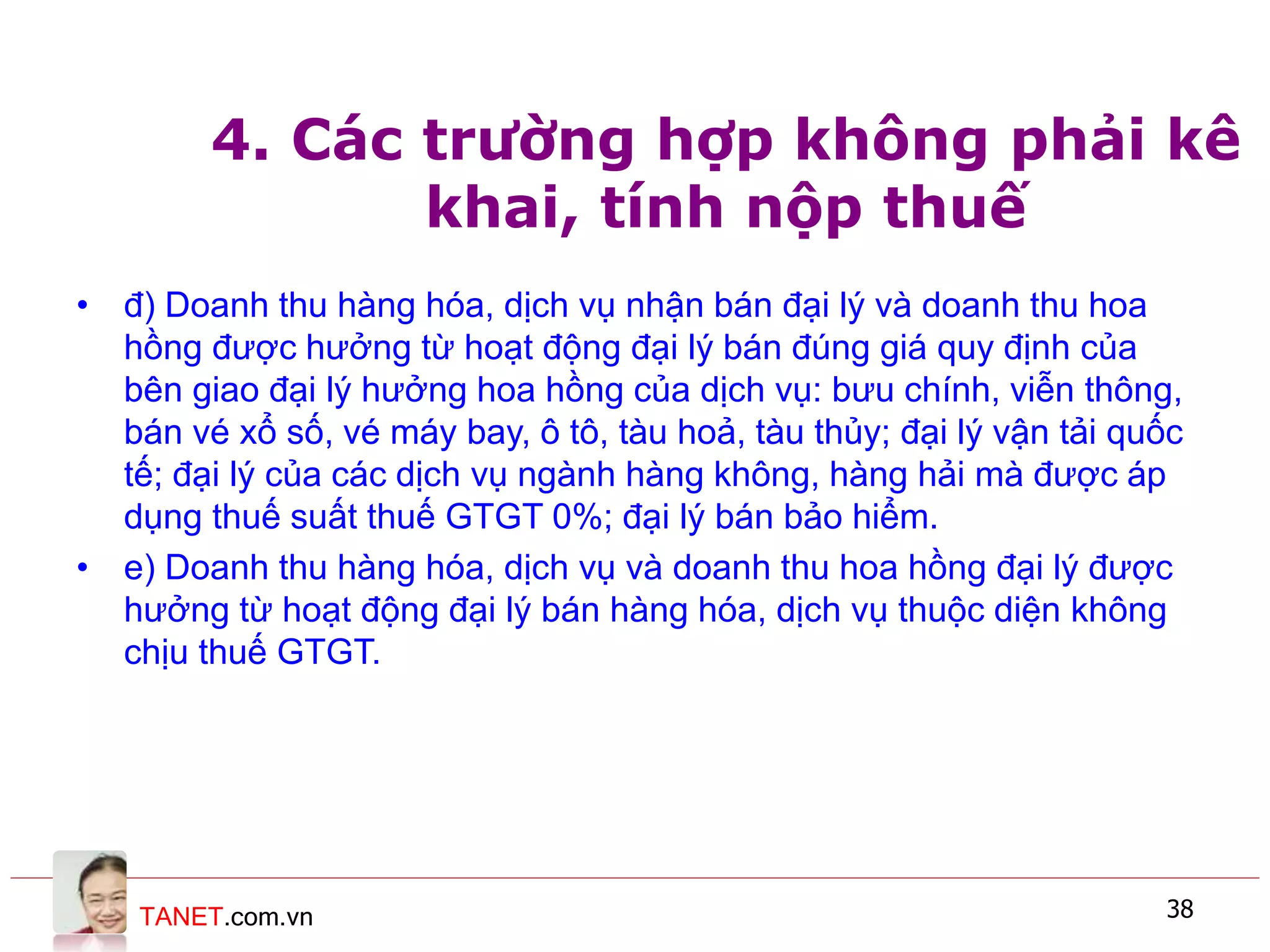 TANET.com.vn 38
4. Các trường hợp không phải kê
khai, tính nộp thuế
• đ) Doanh thu hàng hóa, dịch vụ nhận bán đại lý và doanh thu hoa
hồng được hưởng từ hoạt động đại lý bán đúng giá quy định của
bên giao đại lý hưởng hoa hồng của dịch vụ: bưu chính, viễn thông,
bán vé xổ số, vé máy bay, ô tô, tàu hoả, tàu thủy; đại lý vận tải quốc
tế; đại lý của các dịch vụ ngành hàng không, hàng hải mà được áp
dụng thuế suất thuế GTGT 0%; đại lý bán bảo hiểm.
• e) Doanh thu hàng hóa, dịch vụ và doanh thu hoa hồng đại lý được
hưởng từ hoạt động đại lý bán hàng hóa, dịch vụ thuộc diện không
chịu thuế GTGT.
 