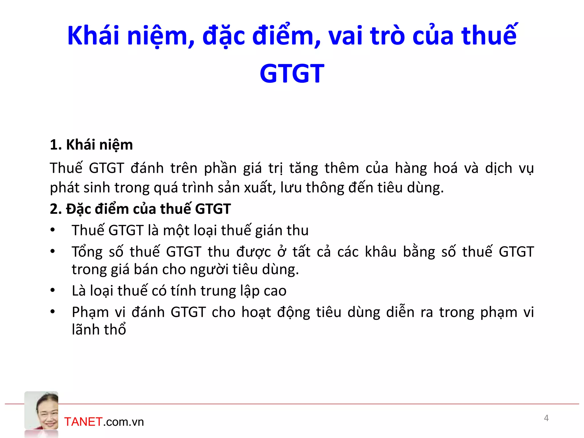 TANET.com.vn
Khái niệm, đặc điểm, vai trò của thuế
GTGT
1. Khái niệm
Thuế GTGT đánh trên phần giá trị tăng thêm của hàng hoá và dịch vụ
phát sinh trong quá trình sản xuất, lưu thông đến tiêu dùng.
2. Đặc điểm của thuế GTGT
• Thuế GTGT là một loại thuế gián thu
• Tổng số thuế GTGT thu được ở tất cả các khâu bằng số thuế GTGT
trong giá bán cho người tiêu dùng.
• Là loại thuế có tính trung lập cao
• Phạm vi đánh GTGT cho hoạt động tiêu dùng diễn ra trong phạm vi
lãnh thổ
4
 