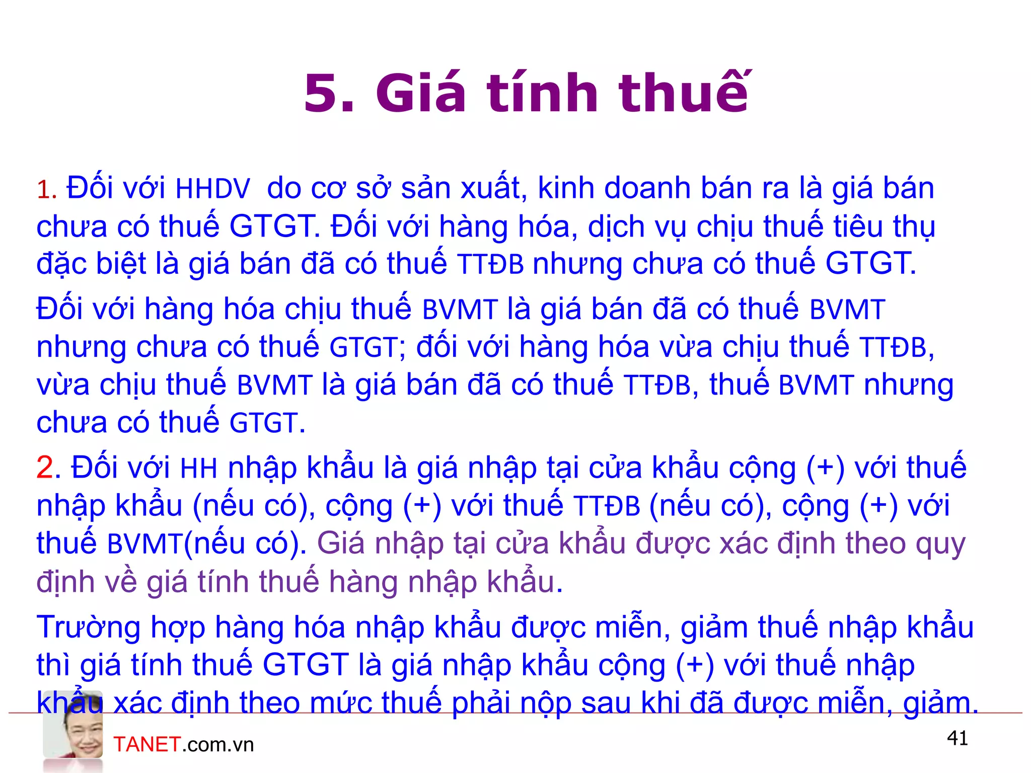 TANET.com.vn 41
5. Giá tính thuế
1. Đối với HHDV do cơ sở sản xuất, kinh doanh bán ra là giá bán
chưa có thuế GTGT. Đối với hàng hóa, dịch vụ chịu thuế tiêu thụ
đặc biệt là giá bán đã có thuế TTĐB nhưng chưa có thuế GTGT.
Đối với hàng hóa chịu thuế BVMT là giá bán đã có thuế BVMT
nhưng chưa có thuế GTGT; đối với hàng hóa vừa chịu thuế TTĐB,
vừa chịu thuế BVMT là giá bán đã có thuế TTĐB, thuế BVMT nhưng
chưa có thuế GTGT.
2. Đối với HH nhập khẩu là giá nhập tại cửa khẩu cộng (+) với thuế
nhập khẩu (nếu có), cộng (+) với thuế TTĐB (nếu có), cộng (+) với
thuế BVMT(nếu có). Giá nhập tại cửa khẩu được xác định theo quy
định về giá tính thuế hàng nhập khẩu.
Trường hợp hàng hóa nhập khẩu được miễn, giảm thuế nhập khẩu
thì giá tính thuế GTGT là giá nhập khẩu cộng (+) với thuế nhập
khẩu xác định theo mức thuế phải nộp sau khi đã được miễn, giảm.
 