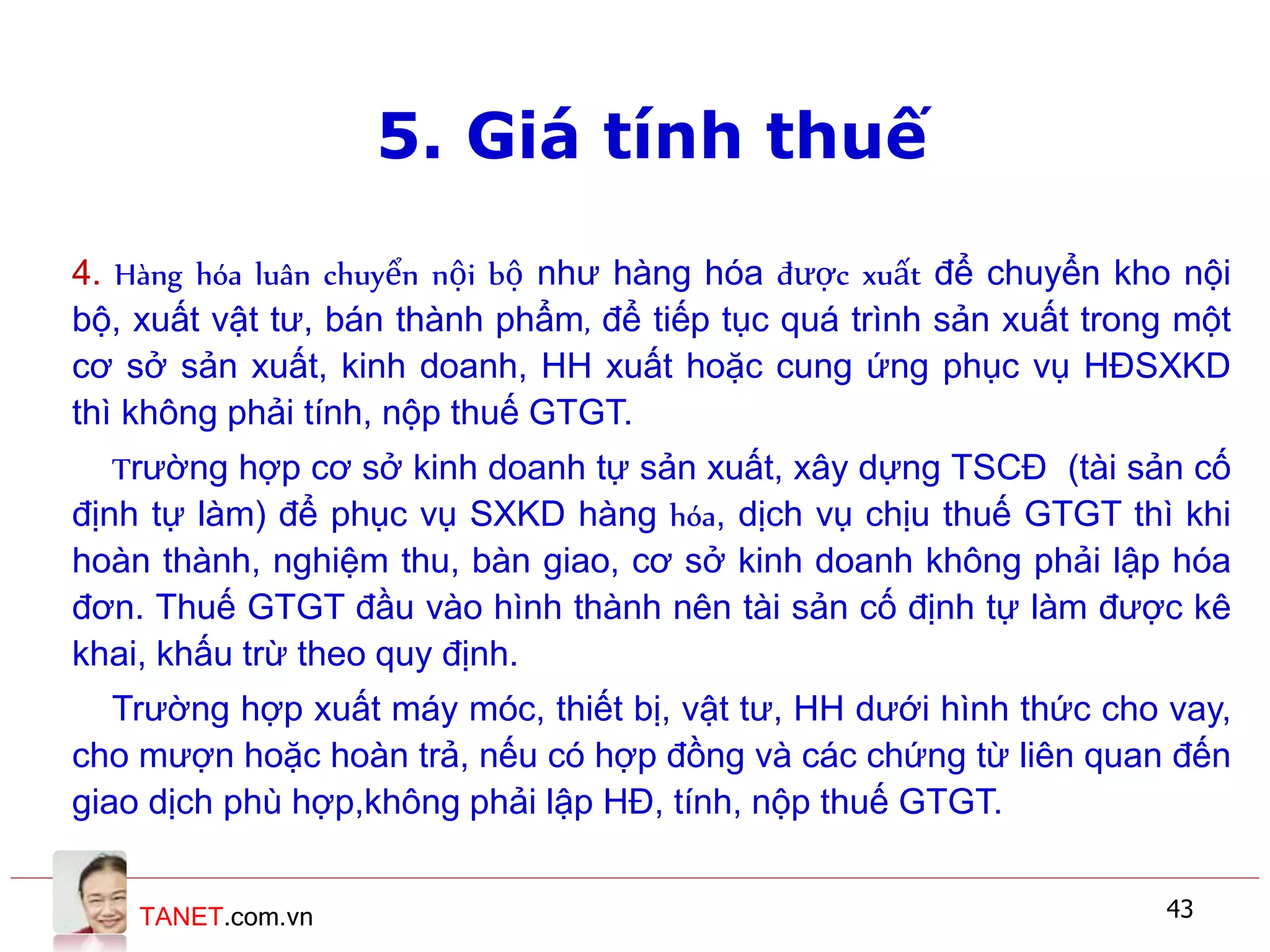 TANET.com.vn 43
4. Hàng hóa luân chuyển nội bộ như hàng hóa được xuất để chuyển kho nội
bộ, xuất vật tư, bán thành phẩm, để tiếp tục quá trình sản xuất trong một
cơ sở sản xuất, kinh doanh, HH xuất hoặc cung ứng phục vụ HĐSXKD
thì không phải tính, nộp thuế GTGT.
Trường hợp cơ sở kinh doanh tự sản xuất, xây dựng TSCĐ (tài sản cố
định tự làm) để phục vụ SXKD hàng hóa, dịch vụ chịu thuế GTGT thì khi
hoàn thành, nghiệm thu, bàn giao, cơ sở kinh doanh không phải lập hóa
đơn. Thuế GTGT đầu vào hình thành nên tài sản cố định tự làm được kê
khai, khấu trừ theo quy định.
Trường hợp xuất máy móc, thiết bị, vật tư, HH dưới hình thức cho vay,
cho mượn hoặc hoàn trả, nếu có hợp đồng và các chứng từ liên quan đến
giao dịch phù hợp,không phải lập HĐ, tính, nộp thuế GTGT.
5. Giá tính thuế
 