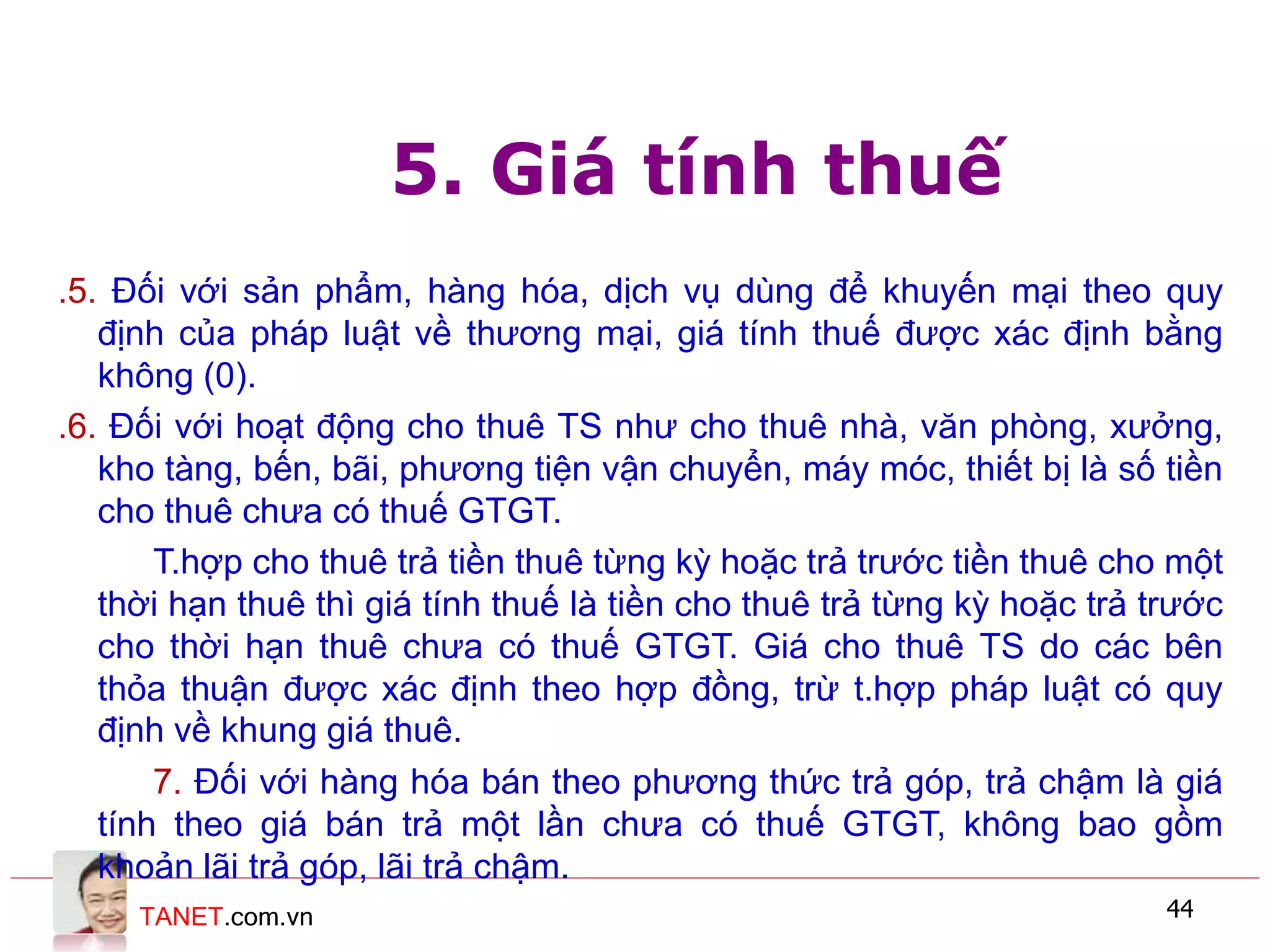 TANET.com.vn 44
5. Giá tính thuế
.5. Đối với sản phẩm, hàng hóa, dịch vụ dùng để khuyến mại theo quy
định của pháp luật về thương mại, giá tính thuế được xác định bằng
không (0).
.6. Đối với hoạt động cho thuê TS như cho thuê nhà, văn phòng, xưởng,
kho tàng, bến, bãi, phương tiện vận chuyển, máy móc, thiết bị là số tiền
cho thuê chưa có thuế GTGT.
T.hợp cho thuê trả tiền thuê từng kỳ hoặc trả trước tiền thuê cho một
thời hạn thuê thì giá tính thuế là tiền cho thuê trả từng kỳ hoặc trả trước
cho thời hạn thuê chưa có thuế GTGT. Giá cho thuê TS do các bên
thỏa thuận được xác định theo hợp đồng, trừ t.hợp pháp luật có quy
định về khung giá thuê.
7. Đối với hàng hóa bán theo phương thức trả góp, trả chậm là giá
tính theo giá bán trả một lần chưa có thuế GTGT, không bao gồm
khoản lãi trả góp, lãi trả chậm.
 