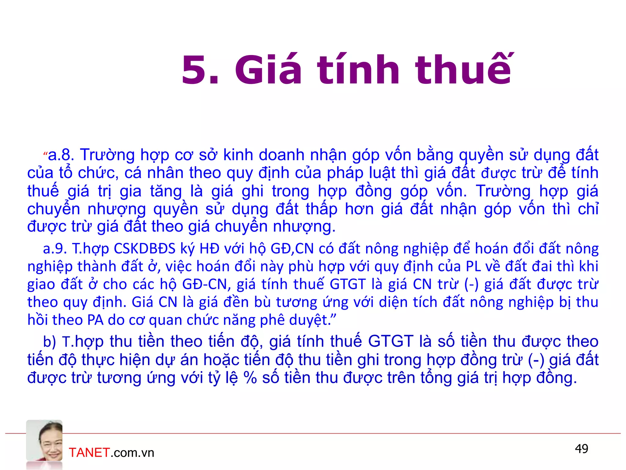 TANET.com.vn 49
5. Giá tính thuế
“a.8. Trường hợp cơ sở kinh doanh nhận góp vốn bằng quyền sử dụng đất
của tổ chức, cá nhân theo quy định của pháp luật thì giá đất được trừ để tính
thuế giá trị gia tăng là giá ghi trong hợp đồng góp vốn. Trường hợp giá
chuyển nhượng quyền sử dụng đất thấp hơn giá đất nhận góp vốn thì chỉ
được trừ giá đất theo giá chuyển nhượng.
a.9. T.hợp CSKDBĐS ký HĐ với hộ GĐ,CN có đất nông nghiệp để hoán đổi đất nông
nghiệp thành đất ở, việc hoán đổi này phù hợp với quy định của PL về đất đai thì khi
giao đất ở cho các hộ GĐ-CN, giá tính thuế GTGT là giá CN trừ (-) giá đất được trừ
theo quy định. Giá CN là giá đền bù tương ứng với diện tích đất nông nghiệp bị thu
hồi theo PA do cơ quan chức năng phê duyệt.”
b) T.hợp thu tiền theo tiến độ, giá tính thuế GTGT là số tiền thu được theo
tiến độ thực hiện dự án hoặc tiến độ thu tiền ghi trong hợp đồng trừ (-) giá đất
được trừ tương ứng với tỷ lệ % số tiền thu được trên tổng giá trị hợp đồng.
 
