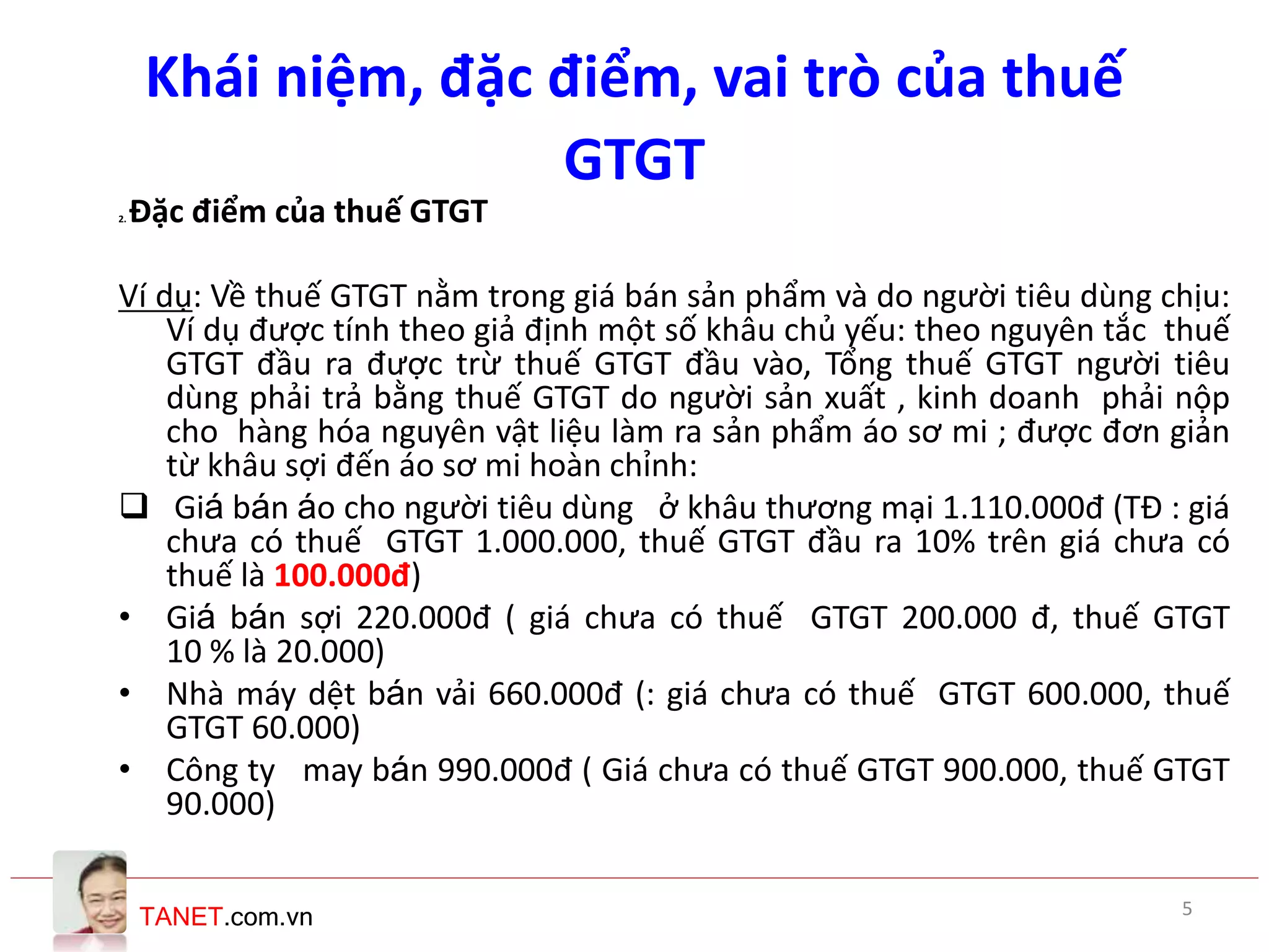 TANET.com.vn
2. Đặc điểm của thuế GTGT
Ví dụ: Về thuế GTGT nằm trong giá bán sản phẩm và do người tiêu dùng chịu:
Ví dụ được tính theo giả định một số khâu chủ yếu: theo nguyên tắc thuế
GTGT đầu ra được trừ thuế GTGT đầu vào, Tổng thuế GTGT người tiêu
dùng phải trả bằng thuế GTGT do người sản xuất , kinh doanh phải nộp
cho hàng hóa nguyên vật liệu làm ra sản phẩm áo sơ mi ; được đơn giản
từ khâu sợi đến áo sơ mi hoàn chỉnh:
 Giá bán áo cho người tiêu dùng ở khâu thương mại 1.110.000đ (TĐ : giá
chưa có thuế GTGT 1.000.000, thuế GTGT đầu ra 10% trên giá chưa có
thuế là 100.000đ)
• Giá bán sợi 220.000đ ( giá chưa có thuế GTGT 200.000 đ, thuế GTGT
10 % là 20.000)
• Nhà máy dệt bán vải 660.000đ (: giá chưa có thuế GTGT 600.000, thuế
GTGT 60.000)
• Công ty may bán 990.000đ ( Giá chưa có thuế GTGT 900.000, thuế GTGT
90.000)
Khái niệm, đặc điểm, vai trò của thuế
GTGT
5
 