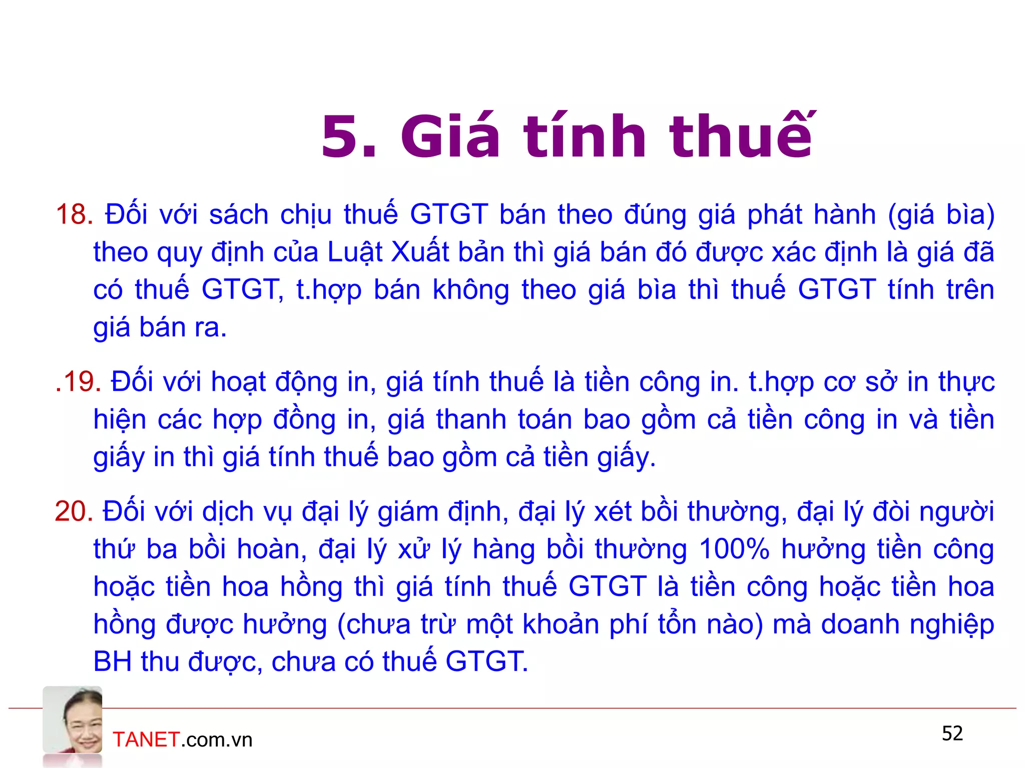 TANET.com.vn 52
5. Giá tính thuế
18. Đối với sách chịu thuế GTGT bán theo đúng giá phát hành (giá bìa)
theo quy định của Luật Xuất bản thì giá bán đó được xác định là giá đã
có thuế GTGT, t.hợp bán không theo giá bìa thì thuế GTGT tính trên
giá bán ra.
.19. Đối với hoạt động in, giá tính thuế là tiền công in. t.hợp cơ sở in thực
hiện các hợp đồng in, giá thanh toán bao gồm cả tiền công in và tiền
giấy in thì giá tính thuế bao gồm cả tiền giấy.
20. Đối với dịch vụ đại lý giám định, đại lý xét bồi thường, đại lý đòi người
thứ ba bồi hoàn, đại lý xử lý hàng bồi thường 100% hưởng tiền công
hoặc tiền hoa hồng thì giá tính thuế GTGT là tiền công hoặc tiền hoa
hồng được hưởng (chưa trừ một khoản phí tổn nào) mà doanh nghiệp
BH thu được, chưa có thuế GTGT.
 