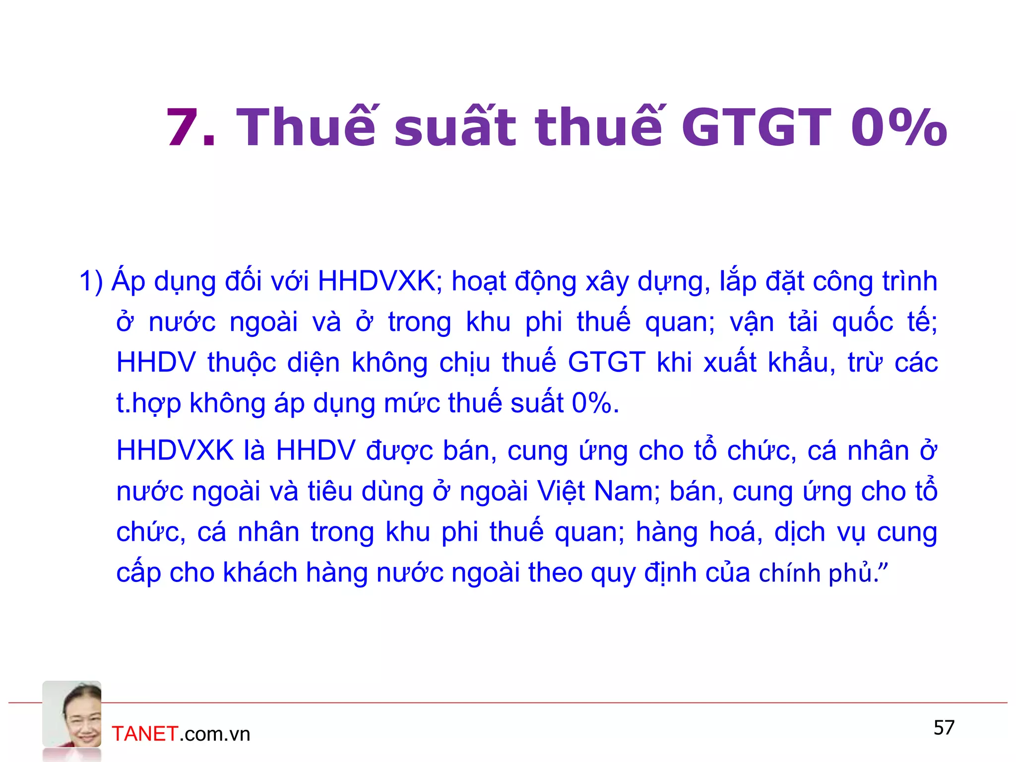 TANET.com.vn 57
7. Thuế suất thuế GTGT 0%
1) Áp dụng đối với HHDVXK; hoạt động xây dựng, lắp đặt công trình
ở nước ngoài và ở trong khu phi thuế quan; vận tải quốc tế;
HHDV thuộc diện không chịu thuế GTGT khi xuất khẩu, trừ các
t.hợp không áp dụng mức thuế suất 0%.
HHDVXK là HHDV được bán, cung ứng cho tổ chức, cá nhân ở
nước ngoài và tiêu dùng ở ngoài Việt Nam; bán, cung ứng cho tổ
chức, cá nhân trong khu phi thuế quan; hàng hoá, dịch vụ cung
cấp cho khách hàng nước ngoài theo quy định của chính phủ.”
 