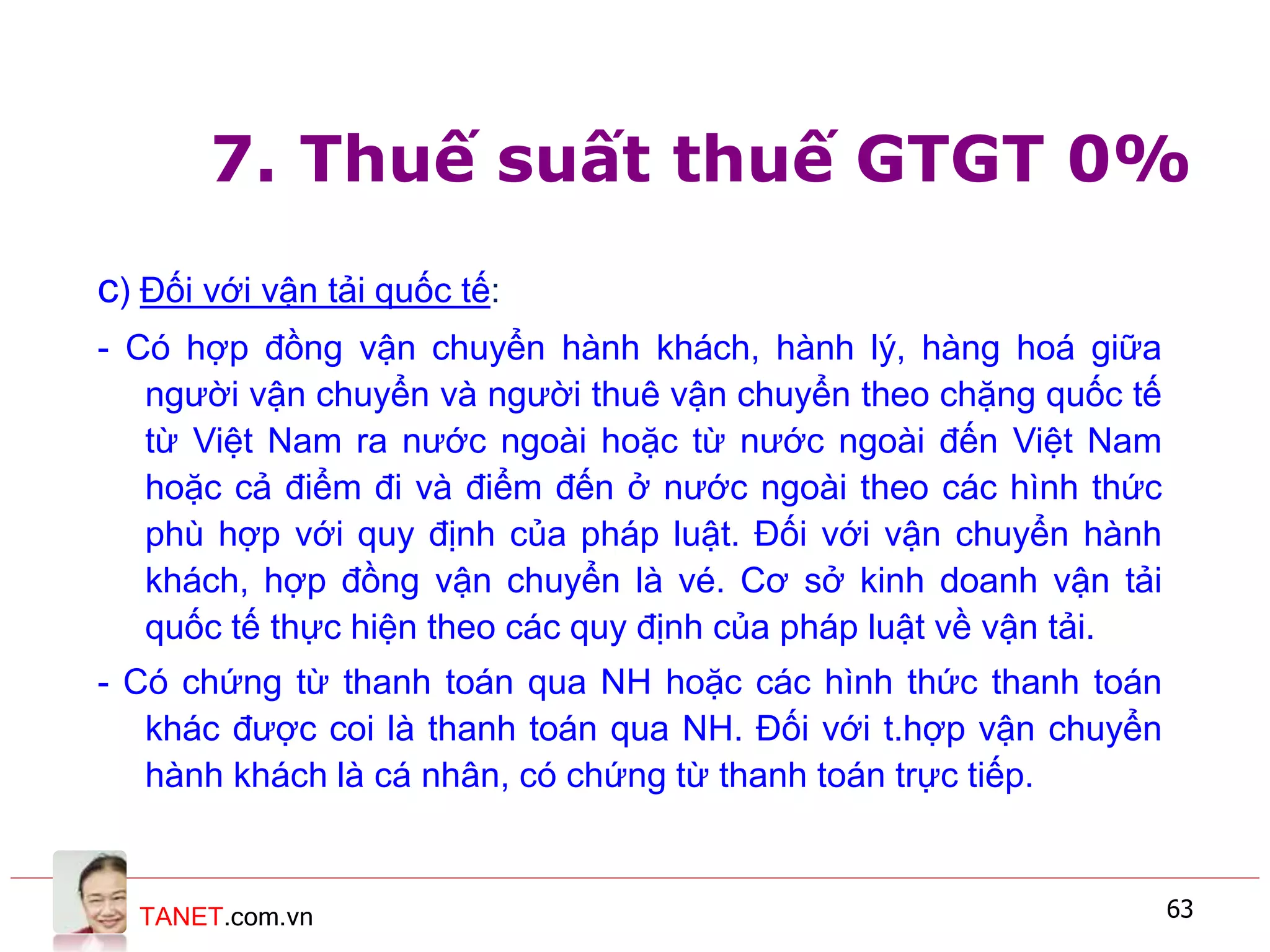 TANET.com.vn 63
7. Thuế suất thuế GTGT 0%
c) Đối với vận tải quốc tế:
- Có hợp đồng vận chuyển hành khách, hành lý, hàng hoá giữa
người vận chuyển và người thuê vận chuyển theo chặng quốc tế
từ Việt Nam ra nước ngoài hoặc từ nước ngoài đến Việt Nam
hoặc cả điểm đi và điểm đến ở nước ngoài theo các hình thức
phù hợp với quy định của pháp luật. Đối với vận chuyển hành
khách, hợp đồng vận chuyển là vé. Cơ sở kinh doanh vận tải
quốc tế thực hiện theo các quy định của pháp luật về vận tải.
- Có chứng từ thanh toán qua NH hoặc các hình thức thanh toán
khác được coi là thanh toán qua NH. Đối với t.hợp vận chuyển
hành khách là cá nhân, có chứng từ thanh toán trực tiếp.
 
