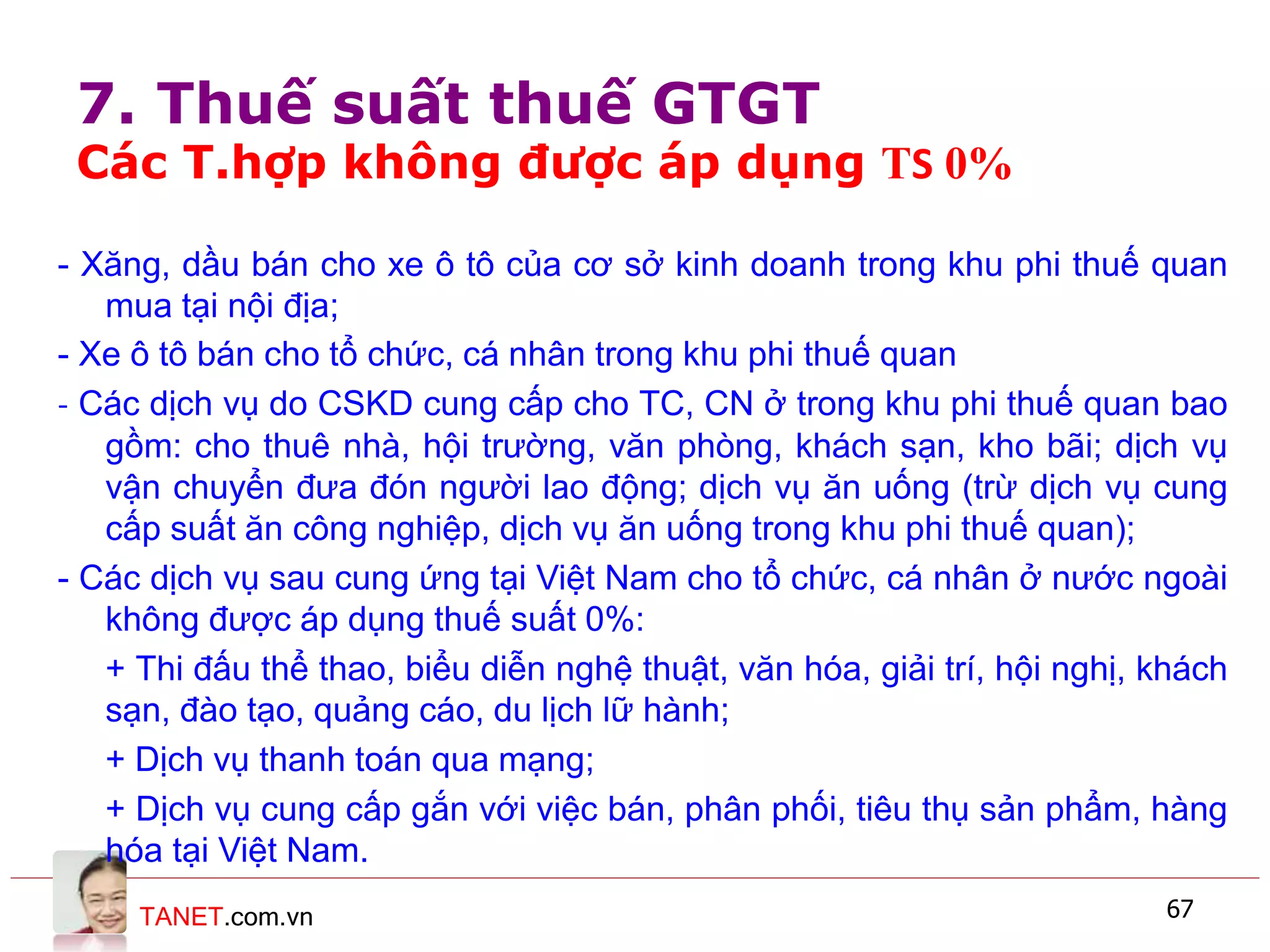 TANET.com.vn 67
- Xăng, dầu bán cho xe ô tô của cơ sở kinh doanh trong khu phi thuế quan
mua tại nội địa;
- Xe ô tô bán cho tổ chức, cá nhân trong khu phi thuế quan
- Các dịch vụ do CSKD cung cấp cho TC, CN ở trong khu phi thuế quan bao
gồm: cho thuê nhà, hội trường, văn phòng, khách sạn, kho bãi; dịch vụ
vận chuyển đưa đón người lao động; dịch vụ ăn uống (trừ dịch vụ cung
cấp suất ăn công nghiệp, dịch vụ ăn uống trong khu phi thuế quan);
- Các dịch vụ sau cung ứng tại Việt Nam cho tổ chức, cá nhân ở nước ngoài
không được áp dụng thuế suất 0%:
+ Thi đấu thể thao, biểu diễn nghệ thuật, văn hóa, giải trí, hội nghị, khách
sạn, đào tạo, quảng cáo, du lịch lữ hành;
+ Dịch vụ thanh toán qua mạng;
+ Dịch vụ cung cấp gắn với việc bán, phân phối, tiêu thụ sản phẩm, hàng
hóa tại Việt Nam.
7. Thuế suất thuế GTGT
Các T.hợp không được áp dụng TS 0%
 