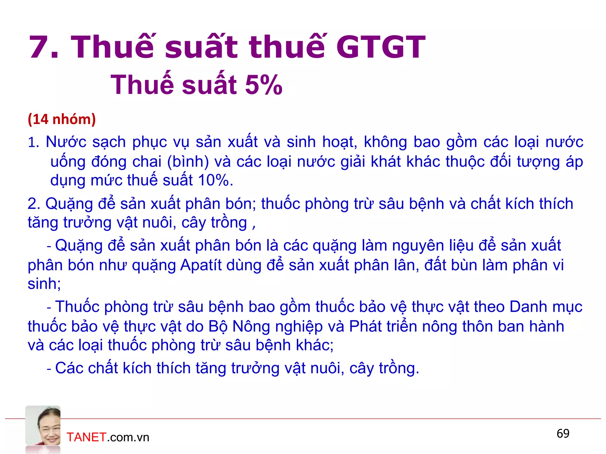 TANET.com.vn 69
(14 nhóm)
1. Nước sạch phục vụ sản xuất và sinh hoạt, không bao gồm các loại nước
uống đóng chai (bình) và các loại nước giải khát khác thuộc đối tượng áp
dụng mức thuế suất 10%.
2. Quặng để sản xuất phân bón; thuốc phòng trừ sâu bệnh và chất kích thích
tăng trưởng vật nuôi, cây trồng ,
- Quặng để sản xuất phân bón là các quặng làm nguyên liệu để sản xuất
phân bón như quặng Apatít dùng để sản xuất phân lân, đất bùn làm phân vi
sinh;
- Thuốc phòng trừ sâu bệnh bao gồm thuốc bảo vệ thực vật theo Danh mục
thuốc bảo vệ thực vật do Bộ Nông nghiệp và Phát triển nông thôn ban hành
và các loại thuốc phòng trừ sâu bệnh khác;
- Các chất kích thích tăng trưởng vật nuôi, cây trồng.
7. Thuế suất thuế GTGT
Thuế suất 5%
 