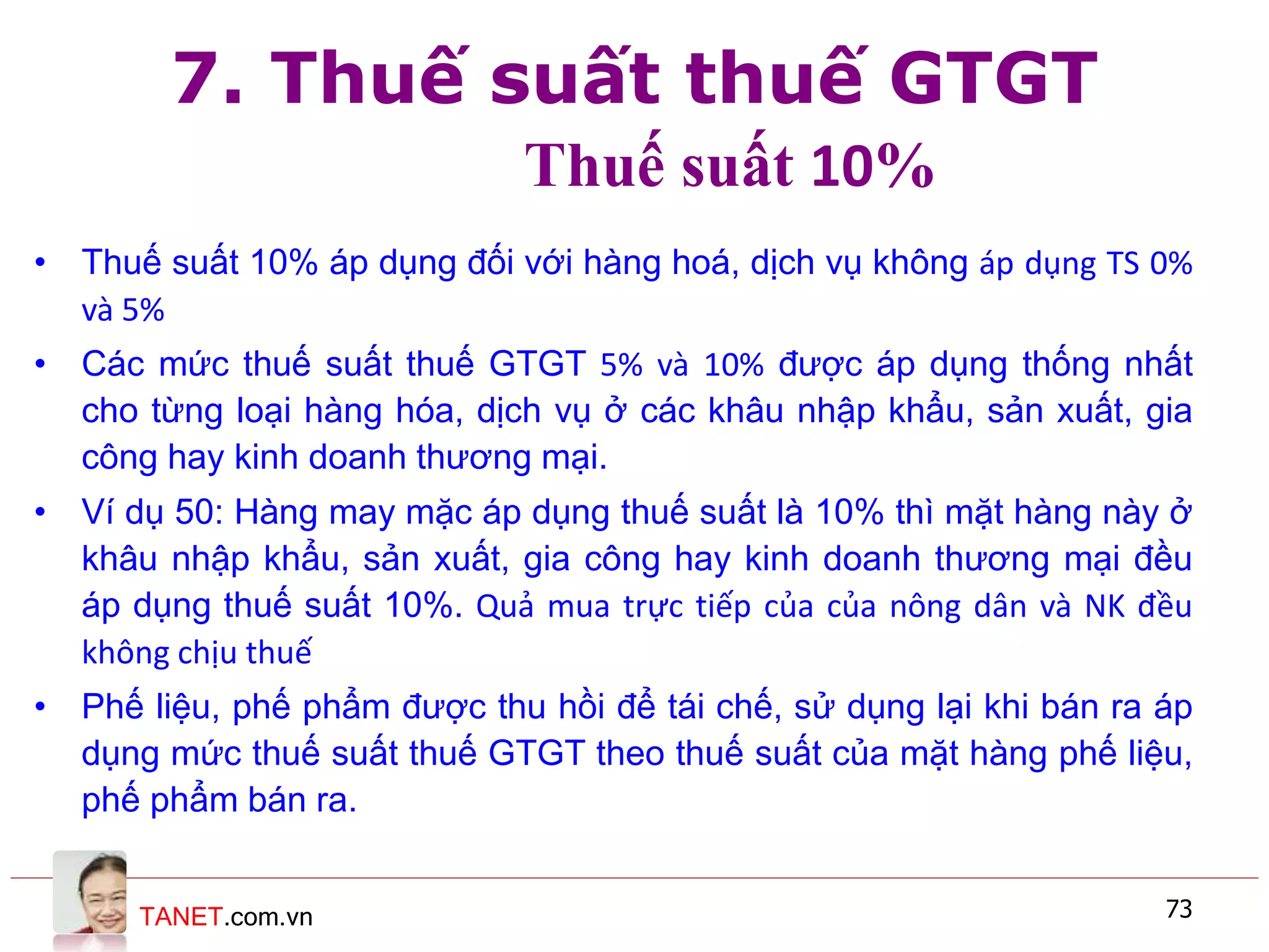 TANET.com.vn 73
7. Thuế suất thuế GTGT
Thuế suất 10%
• Thuế suất 10% áp dụng đối với hàng hoá, dịch vụ không áp dụng TS 0%
và 5%
• Các mức thuế suất thuế GTGT 5% và 10% được áp dụng thống nhất
cho từng loại hàng hóa, dịch vụ ở các khâu nhập khẩu, sản xuất, gia
công hay kinh doanh thương mại.
• Ví dụ 50: Hàng may mặc áp dụng thuế suất là 10% thì mặt hàng này ở
khâu nhập khẩu, sản xuất, gia công hay kinh doanh thương mại đều
áp dụng thuế suất 10%. Quả mua trực tiếp của của nông dân và NK đều
không chịu thuế
• Phế liệu, phế phẩm được thu hồi để tái chế, sử dụng lại khi bán ra áp
dụng mức thuế suất thuế GTGT theo thuế suất của mặt hàng phế liệu,
phế phẩm bán ra.
 