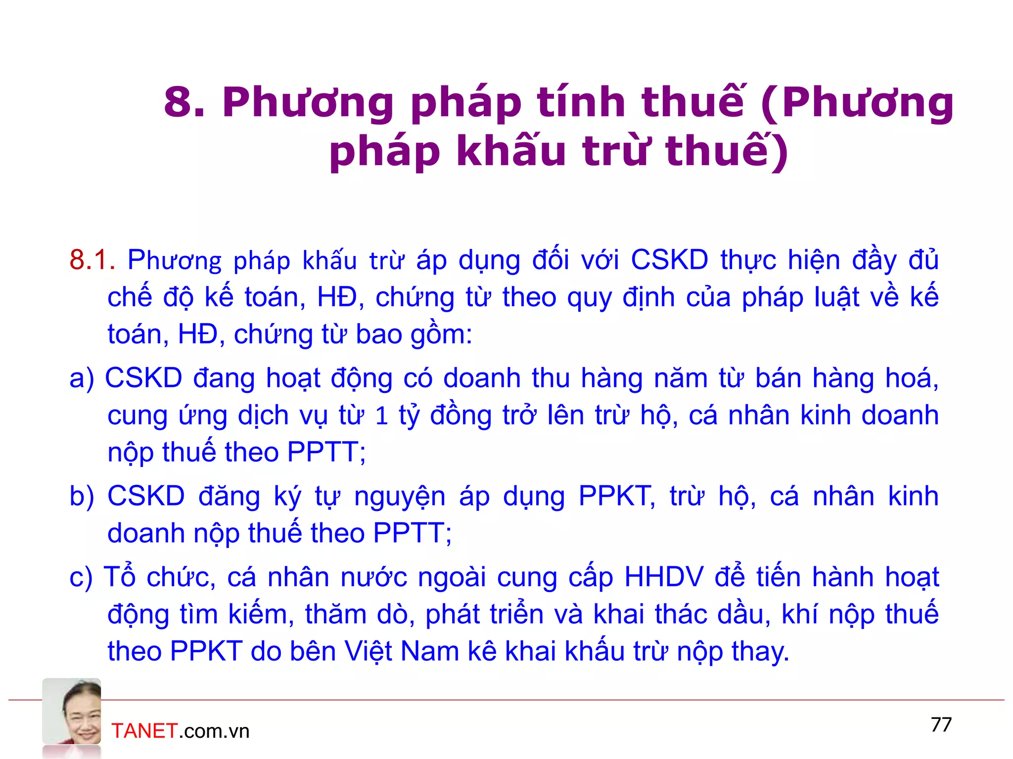 TANET.com.vn 77
8. Phương pháp tính thuế (Phương
pháp khấu trừ thuế)
8.1. Phương pháp khấu trừ áp dụng đối với CSKD thực hiện đầy đủ
chế độ kế toán, HĐ, chứng từ theo quy định của pháp luật về kế
toán, HĐ, chứng từ bao gồm:
a) CSKD đang hoạt động có doanh thu hàng năm từ bán hàng hoá,
cung ứng dịch vụ từ 1 tỷ đồng trở lên trừ hộ, cá nhân kinh doanh
nộp thuế theo PPTT;
b) CSKD đăng ký tự nguyện áp dụng PPKT, trừ hộ, cá nhân kinh
doanh nộp thuế theo PPTT;
c) Tổ chức, cá nhân nước ngoài cung cấp HHDV để tiến hành hoạt
động tìm kiếm, thăm dò, phát triển và khai thác dầu, khí nộp thuế
theo PPKT do bên Việt Nam kê khai khấu trừ nộp thay.
 