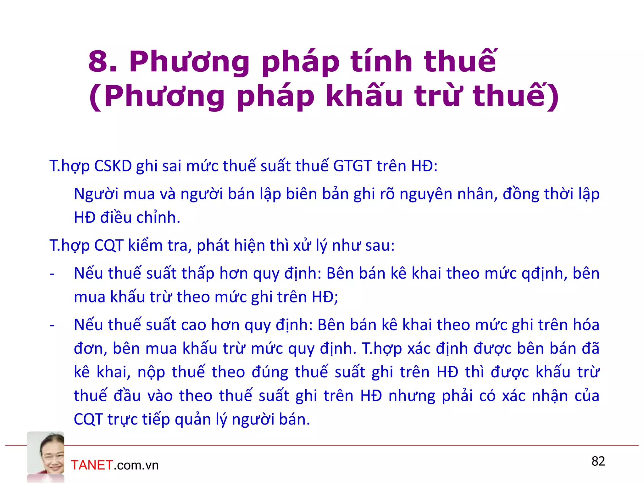 TANET.com.vn 82
T.hợp CSKD ghi sai mức thuế suất thuế GTGT trên HĐ:
Người mua và người bán lập biên bản ghi rõ nguyên nhân, đồng thời lập
HĐ điều chỉnh.
T.hợp CQT kiểm tra, phát hiện thì xử lý như sau:
- Nếu thuế suất thấp hơn quy định: Bên bán kê khai theo mức qđịnh, bên
mua khấu trừ theo mức ghi trên HĐ;
- Nếu thuế suất cao hơn quy định: Bên bán kê khai theo mức ghi trên hóa
đơn, bên mua khấu trừ mức quy định. T.hợp xác định được bên bán đã
kê khai, nộp thuế theo đúng thuế suất ghi trên HĐ thì được khấu trừ
thuế đầu vào theo thuế suất ghi trên HĐ nhưng phải có xác nhận của
CQT trực tiếp quản lý người bán.
8. Phương pháp tính thuế
(Phương pháp khấu trừ thuế)
 