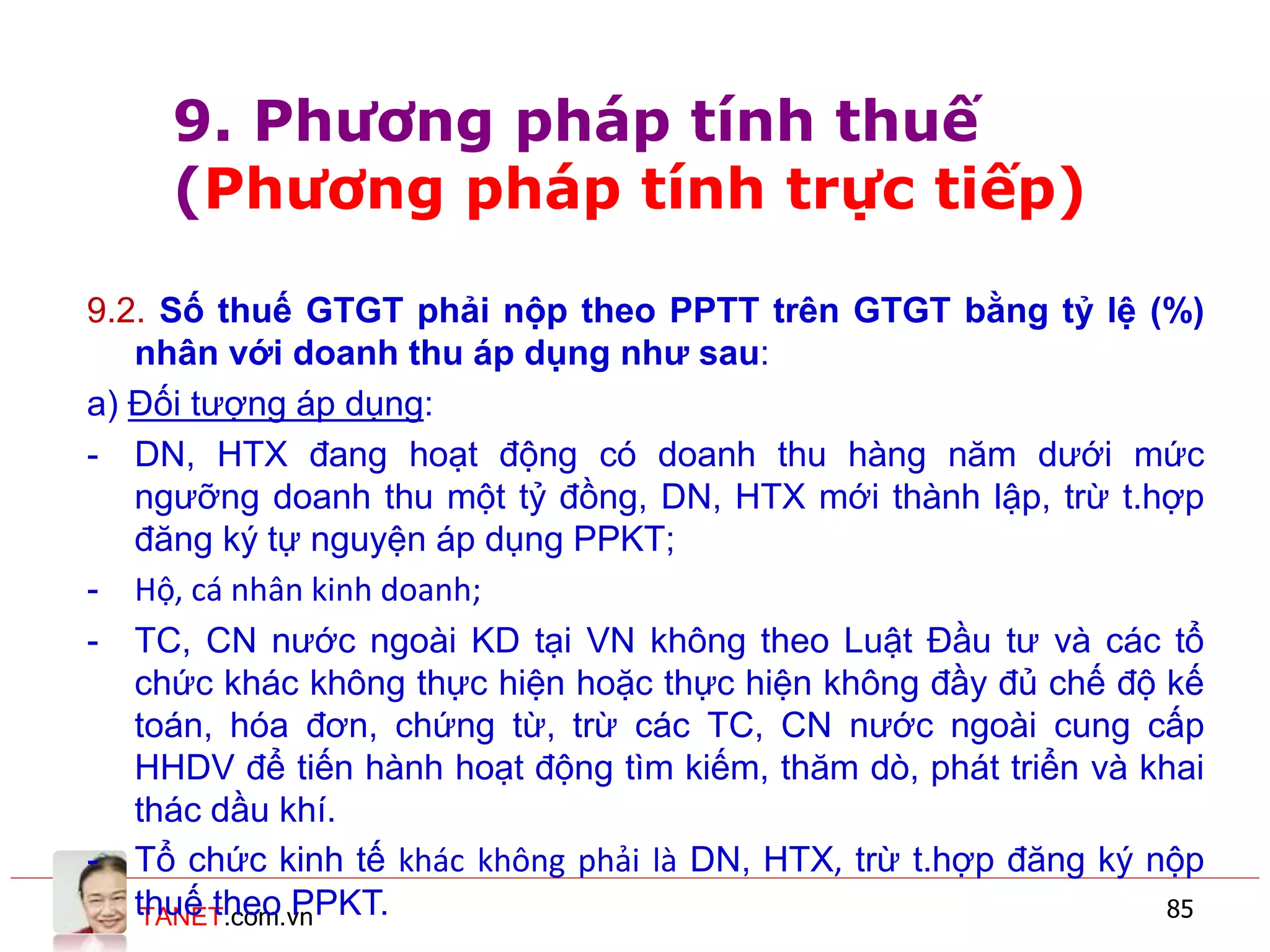 TANET.com.vn 85
9.2. Số thuế GTGT phải nộp theo PPTT trên GTGT bằng tỷ lệ (%)
nhân với doanh thu áp dụng như sau:
a) Đối tượng áp dụng:
- DN, HTX đang hoạt động có doanh thu hàng năm dưới mức
ngưỡng doanh thu một tỷ đồng, DN, HTX mới thành lập, trừ t.hợp
đăng ký tự nguyện áp dụng PPKT;
- Hộ, cá nhân kinh doanh;
- TC, CN nước ngoài KD tại VN không theo Luật Đầu tư và các tổ
chức khác không thực hiện hoặc thực hiện không đầy đủ chế độ kế
toán, hóa đơn, chứng từ, trừ các TC, CN nước ngoài cung cấp
HHDV để tiến hành hoạt động tìm kiếm, thăm dò, phát triển và khai
thác dầu khí.
- Tổ chức kinh tế khác không phải là DN, HTX, trừ t.hợp đăng ký nộp
thuế theo PPKT.
9. Phương pháp tính thuế
(Phương pháp tính trực tiếp)
 