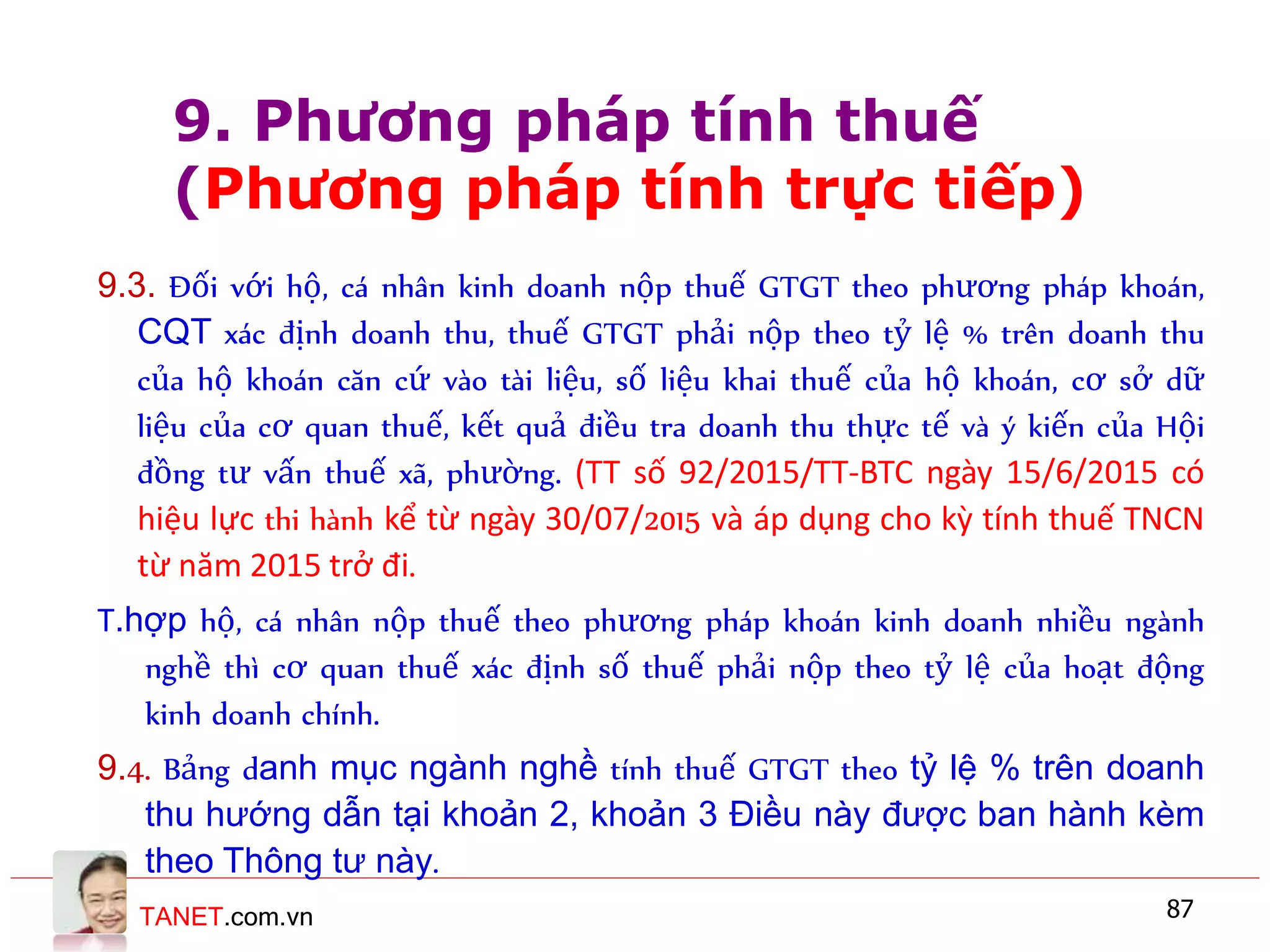 TANET.com.vn 87
9.3. Đối với hộ, cá nhân kinh doanh nộp thuế GTGT theo phương pháp khoán,
CQT xác định doanh thu, thuế GTGT phải nộp theo tỷ lệ % trên doanh thu
của hộ khoán căn cứ vào tài liệu, số liệu khai thuế của hộ khoán, cơ sở dữ
liệu của cơ quan thuế, kết quả điều tra doanh thu thực tế và ý kiến của Hội
đồng tư vấn thuế xã, phường. (TT số 92/2015/TT-BTC ngày 15/6/2015 có
hiệu lực thi hành kể từ ngày 30/07/2015 và áp dụng cho kỳ tính thuế TNCN
từ năm 2015 trở đi.
T.hợp hộ, cá nhân nộp thuế theo phương pháp khoán kinh doanh nhiều ngành
nghề thì cơ quan thuế xác định số thuế phải nộp theo tỷ lệ của hoạt động
kinh doanh chính.
9.4. Bảng danh mục ngành nghề tính thuế GTGT theo tỷ lệ % trên doanh
thu hướng dẫn tại khoản 2, khoản 3 Điều này được ban hành kèm
theo Thông tư này.
9. Phương pháp tính thuế
(Phương pháp tính trực tiếp)
 