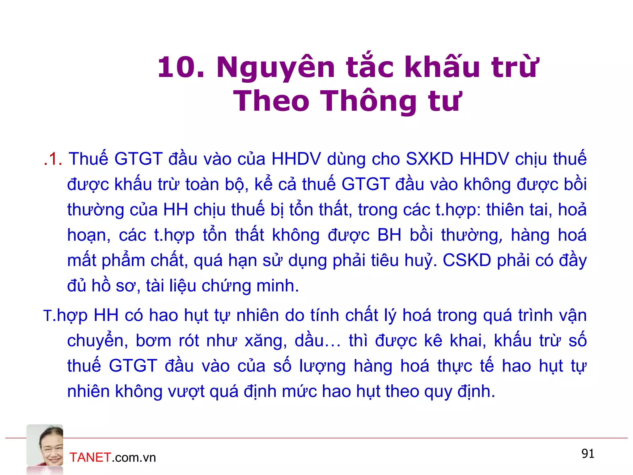 TANET.com.vn 91
10. Nguyên tắc khấu trừ
Theo Thông tư
.1. Thuế GTGT đầu vào của HHDV dùng cho SXKD HHDV chịu thuế
được khấu trừ toàn bộ, kể cả thuế GTGT đầu vào không được bồi
thường của HH chịu thuế bị tổn thất, trong các t.hợp: thiên tai, hoả
hoạn, các t.hợp tổn thất không được BH bồi thường, hàng hoá
mất phẩm chất, quá hạn sử dụng phải tiêu huỷ. CSKD phải có đầy
đủ hồ sơ, tài liệu chứng minh.
T.hợp HH có hao hụt tự nhiên do tính chất lý hoá trong quá trình vận
chuyển, bơm rót như xăng, dầu… thì được kê khai, khấu trừ số
thuế GTGT đầu vào của số lượng hàng hoá thực tế hao hụt tự
nhiên không vượt quá định mức hao hụt theo quy định.
 