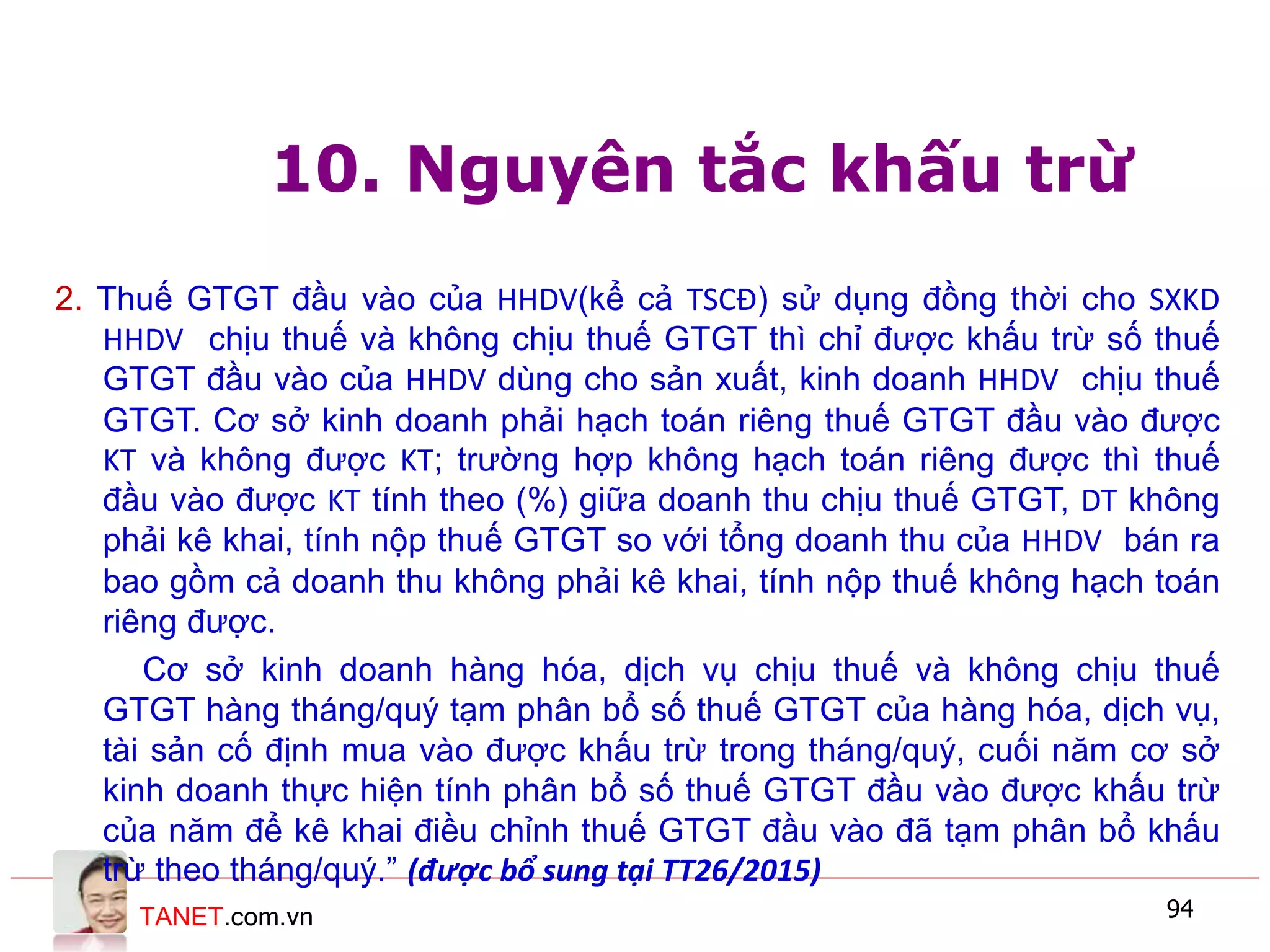 TANET.com.vn 94
10. Nguyên tắc khấu trừ
2. Thuế GTGT đầu vào của HHDV(kể cả TSCĐ) sử dụng đồng thời cho SXKD
HHDV chịu thuế và không chịu thuế GTGT thì chỉ được khấu trừ số thuế
GTGT đầu vào của HHDV dùng cho sản xuất, kinh doanh HHDV chịu thuế
GTGT. Cơ sở kinh doanh phải hạch toán riêng thuế GTGT đầu vào được
KT và không được KT; trường hợp không hạch toán riêng được thì thuế
đầu vào được KT tính theo (%) giữa doanh thu chịu thuế GTGT, DT không
phải kê khai, tính nộp thuế GTGT so với tổng doanh thu của HHDV bán ra
bao gồm cả doanh thu không phải kê khai, tính nộp thuế không hạch toán
riêng được.
Cơ sở kinh doanh hàng hóa, dịch vụ chịu thuế và không chịu thuế
GTGT hàng tháng/quý tạm phân bổ số thuế GTGT của hàng hóa, dịch vụ,
tài sản cố định mua vào được khấu trừ trong tháng/quý, cuối năm cơ sở
kinh doanh thực hiện tính phân bổ số thuế GTGT đầu vào được khấu trừ
của năm để kê khai điều chỉnh thuế GTGT đầu vào đã tạm phân bổ khấu
trừ theo tháng/quý.” (được bổ sung tại TT26/2015)
 