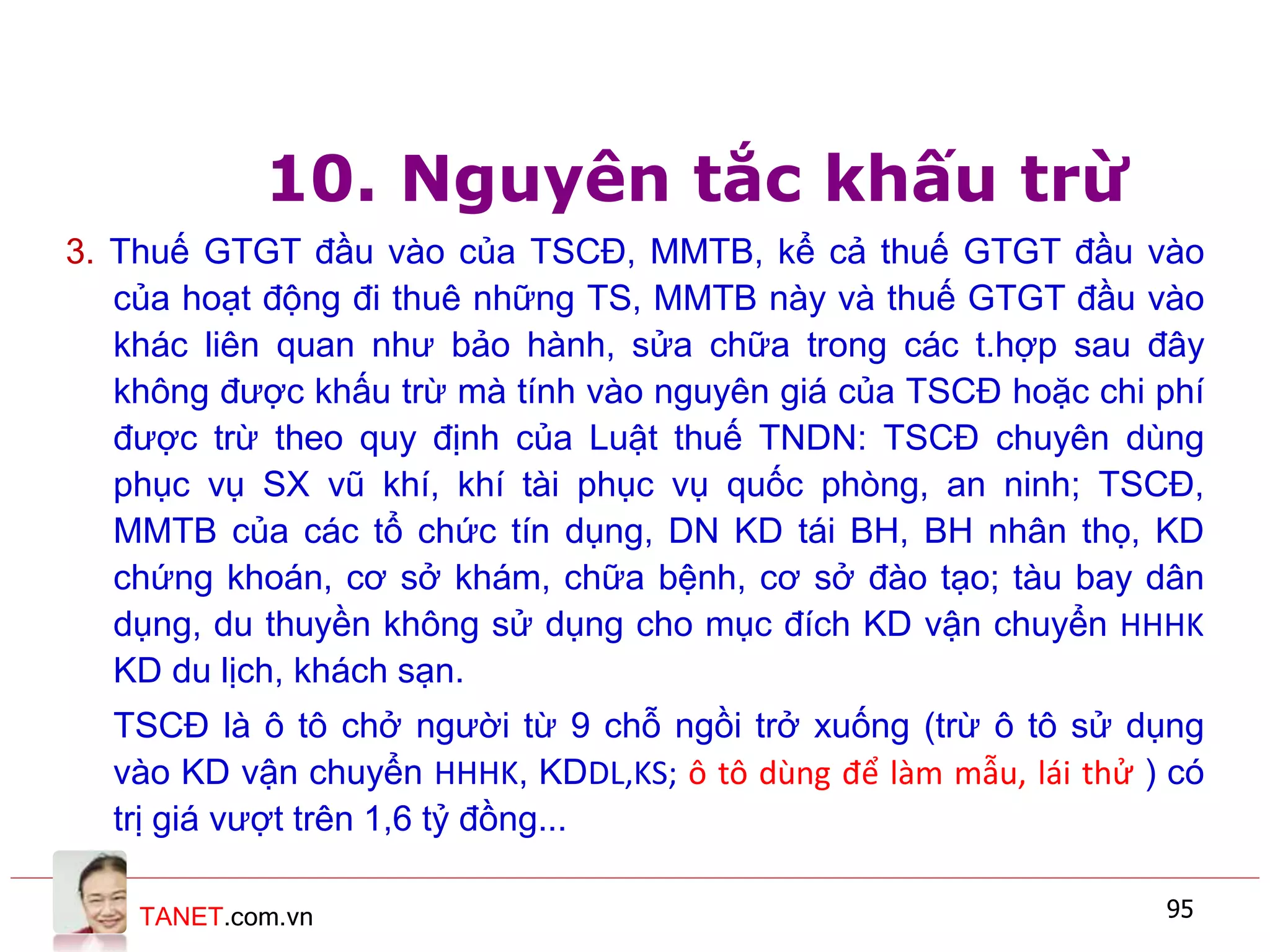 TANET.com.vn 95
10. Nguyên tắc khấu trừ
3. Thuế GTGT đầu vào của TSCĐ, MMTB, kể cả thuế GTGT đầu vào
của hoạt động đi thuê những TS, MMTB này và thuế GTGT đầu vào
khác liên quan như bảo hành, sửa chữa trong các t.hợp sau đây
không được khấu trừ mà tính vào nguyên giá của TSCĐ hoặc chi phí
được trừ theo quy định của Luật thuế TNDN: TSCĐ chuyên dùng
phục vụ SX vũ khí, khí tài phục vụ quốc phòng, an ninh; TSCĐ,
MMTB của các tổ chức tín dụng, DN KD tái BH, BH nhân thọ, KD
chứng khoán, cơ sở khám, chữa bệnh, cơ sở đào tạo; tàu bay dân
dụng, du thuyền không sử dụng cho mục đích KD vận chuyển HHHK
KD du lịch, khách sạn.
TSCĐ là ô tô chở người từ 9 chỗ ngồi trở xuống (trừ ô tô sử dụng
vào KD vận chuyển HHHK, KDDL,KS; ô tô dùng để làm mẫu, lái thử ) có
trị giá vượt trên 1,6 tỷ đồng...
 