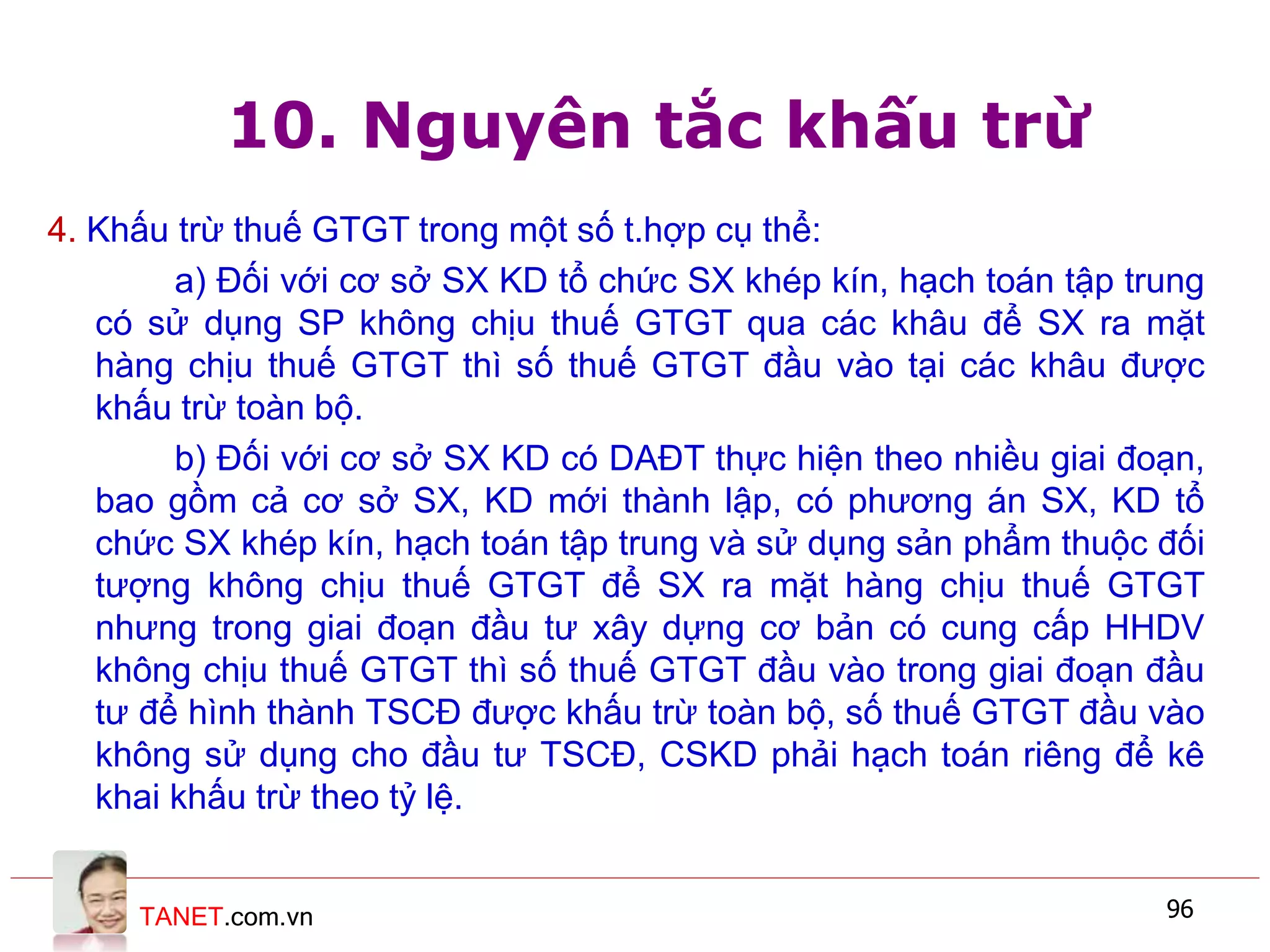 TANET.com.vn 96
10. Nguyên tắc khấu trừ
4. Khấu trừ thuế GTGT trong một số t.hợp cụ thể:
a) Đối với cơ sở SX KD tổ chức SX khép kín, hạch toán tập trung
có sử dụng SP không chịu thuế GTGT qua các khâu để SX ra mặt
hàng chịu thuế GTGT thì số thuế GTGT đầu vào tại các khâu được
khấu trừ toàn bộ.
b) Đối với cơ sở SX KD có DAĐT thực hiện theo nhiều giai đoạn,
bao gồm cả cơ sở SX, KD mới thành lập, có phương án SX, KD tổ
chức SX khép kín, hạch toán tập trung và sử dụng sản phẩm thuộc đối
tượng không chịu thuế GTGT để SX ra mặt hàng chịu thuế GTGT
nhưng trong giai đoạn đầu tư xây dựng cơ bản có cung cấp HHDV
không chịu thuế GTGT thì số thuế GTGT đầu vào trong giai đoạn đầu
tư để hình thành TSCĐ được khấu trừ toàn bộ, số thuế GTGT đầu vào
không sử dụng cho đầu tư TSCĐ, CSKD phải hạch toán riêng để kê
khai khấu trừ theo tỷ lệ.
 