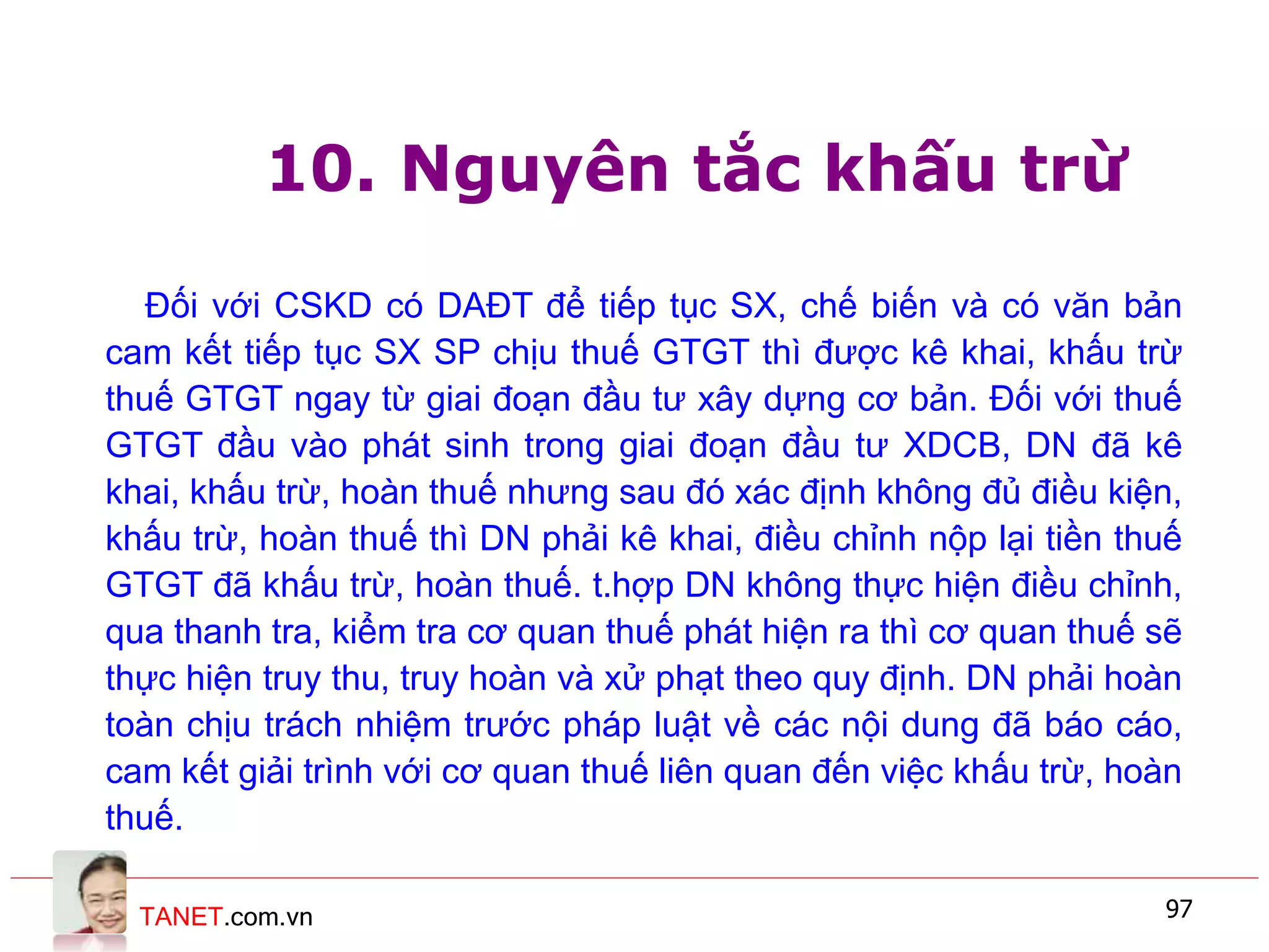TANET.com.vn 97
10. Nguyên tắc khấu trừ
Đối với CSKD có DAĐT để tiếp tục SX, chế biến và có văn bản
cam kết tiếp tục SX SP chịu thuế GTGT thì được kê khai, khấu trừ
thuế GTGT ngay từ giai đoạn đầu tư xây dựng cơ bản. Đối với thuế
GTGT đầu vào phát sinh trong giai đoạn đầu tư XDCB, DN đã kê
khai, khấu trừ, hoàn thuế nhưng sau đó xác định không đủ điều kiện,
khấu trừ, hoàn thuế thì DN phải kê khai, điều chỉnh nộp lại tiền thuế
GTGT đã khấu trừ, hoàn thuế. t.hợp DN không thực hiện điều chỉnh,
qua thanh tra, kiểm tra cơ quan thuế phát hiện ra thì cơ quan thuế sẽ
thực hiện truy thu, truy hoàn và xử phạt theo quy định. DN phải hoàn
toàn chịu trách nhiệm trước pháp luật về các nội dung đã báo cáo,
cam kết giải trình với cơ quan thuế liên quan đến việc khấu trừ, hoàn
thuế.
 