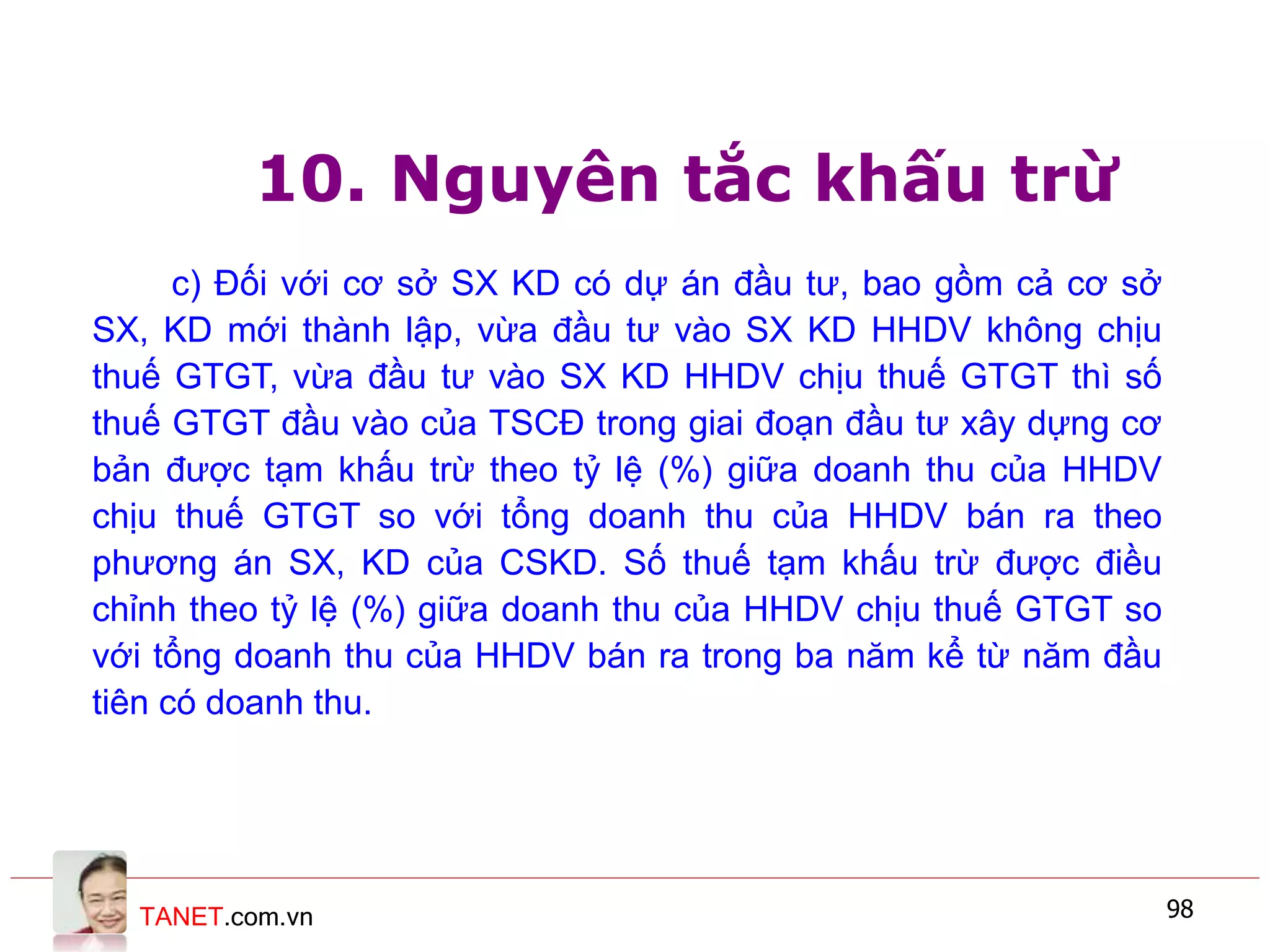 TANET.com.vn 98
10. Nguyên tắc khấu trừ
c) Đối với cơ sở SX KD có dự án đầu tư, bao gồm cả cơ sở
SX, KD mới thành lập, vừa đầu tư vào SX KD HHDV không chịu
thuế GTGT, vừa đầu tư vào SX KD HHDV chịu thuế GTGT thì số
thuế GTGT đầu vào của TSCĐ trong giai đoạn đầu tư xây dựng cơ
bản được tạm khấu trừ theo tỷ lệ (%) giữa doanh thu của HHDV
chịu thuế GTGT so với tổng doanh thu của HHDV bán ra theo
phương án SX, KD của CSKD. Số thuế tạm khấu trừ được điều
chỉnh theo tỷ lệ (%) giữa doanh thu của HHDV chịu thuế GTGT so
với tổng doanh thu của HHDV bán ra trong ba năm kể từ năm đầu
tiên có doanh thu.
 