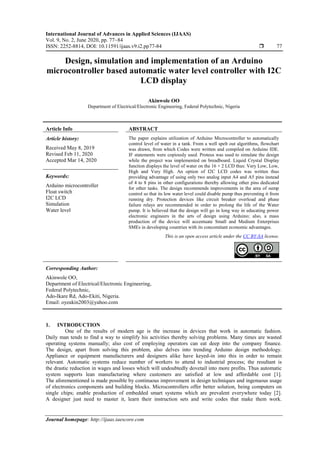 International Journal of Advances in Applied Sciences (IJAAS)
Vol. 9, No. 2, June 2020, pp. 77~84
ISSN: 2252-8814, DOI: 10.11591/ijaas.v9.i2.pp77-84  77
Journal homepage: http://ijaas.iaescore.com
Design, simulation and implementation of an Arduino
microcontroller based automatic water level controller with I2C
LCD display
Akinwole OO
Department of Electrical/Electronic Engineering, Federal Polytechnic, Nigeria
Article Info ABSTRACT
Article history:
Received May 8, 2019
Revised Feb 11, 2020
Accepted Mar 14, 2020
The paper explains utilization of Arduino Microcontroller to automatically
control level of water in a tank. From a well spelt out algorithms, flowchart
was drawn, from which Codes were written and compiled on Arduino IDE.
IF statements were copiously used. Proteus was used to simulate the design
while the project was implemented on breadboard. Liquid Crystal Display
function displays the level of water on the 16 × 2 LCD thus: Very Low, Low,
High and Very High. An option of I2C LCD codes was written thus
providing advantage of using only two analog input A4 and A5 pins instead
of 4 to 8 pins in other configurations thereby allowing other pins dedicated
for other tasks. The design recommends improvements in the area of sump
control so that its low water level could disable pump thus preventing it from
running dry. Protection devices like circuit breaker overload and phase
failure relays are recommended in order to prolong the life of the Water
pump. It is believed that the design will go in long way in educating power
electronic engineers in the arts of design using Arduino; also, a mass
production of the device will accentuate Small and Medium Enterprises
SMEs in developing countries with its concomitant economic advantages.
Keywords:
Arduino microcontroller
Float switch
I2C LCD
Simulation
Water level
This is an open access article under the CC BY-SA license.
Corresponding Author:
Akinwole OO,
Department of Electrical/Electronic Engineering,
Federal Polytechnic,
Ado-Ikare Rd, Ado-Ekiti, Nigeria.
Email: oyeakin2003@yahoo.com
1. INTRODUCTION
One of the results of modern age is the increase in devices that work in automatic fashion.
Daily man tends to find a way to simplify his activities thereby solving problems. Many times are wasted
operating systems manually; also cost of employing operators can eat deep into the company finance.
The design, apart from solving this problem, also delves into trending Arduino design methodology.
Appliance or equipment manufacturers and designers alike have keyed-in into this in order to remain
relevant. Automatic systems reduce number of workers to attend to industrial process; the resultant is
the drastic reduction in wages and losses which will undoubtedly dovetail into more profits. Thus automatic
system supports lean manufacturing where customers are satisfied at low and affordable cost [1].
The aforementioned is made possible by continuous improvement in design techniques and ingenuous usage
of electronics components and building blocks. Microcontrollers offer better solution, being computers on
single chips; enable production of embedded smart systems which are prevalent everywhere today [2].
A designer just need to master it, learn their instruction sets and write codes that make them work.
 