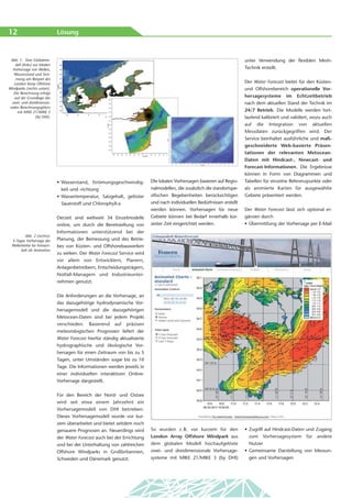 12                             Lösung



 Abb. 1: Vom Globalmo-                                                                                                       unter Verwendung der flexiblen Mesh-
    dell (links) zur lokalen
  Vorhersage von Wellen,                                                                                                     Technik erstellt.
   Wasserstand und Strö-
    mung am Beispiel des
   London Array Offshore                                                                                                     Der Water Forecast bietet für den Küsten-
Windparks (rechts unten).                                                                                                    und Offshorebereich operationelle Vor-
  Die Berechnung erfolgt
   auf der Grundlage des                                                                                                     hersagesysteme im Echtzeitbetrieb
 zwei- und dreidimensio-                                                                                                     nach dem aktuellen Stand der Technik im
nalen Berechnungsgitters
     mit MIKE 21/MIKE 3                                                                                                      24/7 Betrieb. Die Modelle werden fort-
                  (by DHI).                                                                                                  laufend kalibriert und validiert, wozu auch
                                                                                                                             auf die Integration von aktuellen
                                                                                                                             Messdaten zurückgegriffen wird. Der
                                                                                                                             Service beinhaltet ausführliche und maß-
                                                                                                                             geschneiderte Web-basierte Präsen-
                                                                                                                             tationen der relevanten Metocean-
                                                                                                                             Daten mit Hindcast-, Nowcast- und
                                                                                                                             Forecast-Informationen. Die Ergebnisse
                                                                                                                             können in Form von Diagrammen und
                               • Wasserstand, Strömungsgeschwindig-           Die lokalen Vorhersagen basieren auf Regio-    Tabellen für einzelne Referenzpunkte oder
                                 keit und -richtung                           nalmodellen, die zusätzlich die standortspe-   als animierte Karten für ausgewählte
                               • Wassertemperatur, Salzgehalt, gelöster       zifischen Begebenheiten berücksichtigen        Gebiete präsentiert werden.
                                 Sauerstoff und Chlorophyll-a                 und nach individuellen Bedürfnissen erstellt
                                                                              werden können. Vorhersagen für neue            Der Water Forecast lässt sich optional er-
                               Derzeit sind weltweit 34 Einzelmodelle         Gebiete können bei Bedarf innerhalb kür-       gänzen durch
                               online, um durch die Bereitstellung von        zester Zeit eingerichtet werden.               • Übermittlung der Vorhersage per E-Mail
                               Informationen unterstützend bei der
         Abb. 2 (rechts):
  3-Tages Vorhersage der       Planung, der Bemessung und des Betrie-
  Wellenhöhe für Femarn-       bes von Küsten- und Offshorebauwerken
       belt als Animation
                               zu wirken. Der Water Forecast Service wird
                               vor allem von Entwicklern, Planern,
                               Anlagenbetreibern, Entscheidungsträgern,
                               Notfall-Managern und Industrieunter-
                               nehmen genutzt.


                               Die Anforderungen an die Vorhersage, an
                               das dazugehörige hydrodynamische Vor-
                               hersagemodell und die dazugehörigen
                               Metocean-Daten sind bei jedem Projekt
                               verschieden. Basierend auf präzisen
                               meteorologischen Prognosen liefert der
                               Water Forecast hierfür ständig aktualisierte
                               hydrographische und ökologische Vor-
                               hersagen für einen Zeitraum von bis zu 5
                               Tagen, unter Umständen sogar bis zu 10
                               Tage. Die Informationen werden jeweils in
                               einer individuellen interaktiven Online-
                               Vorhersage dargestellt.


                               Für den Bereich der Nord- und Ostsee
                               wird seit etwa einem Jahrzehnt ein
                               Vorhersagemodell von DHI betrieben.
                               Dieses Vorhersagemodell wurde vor kur-
                               zem überarbeitet und bietet seitdem noch
                               genauere Prognosen an. Neuerdings wird         So wurden z. B. vor kurzem für den             • Zugriff auf Hindcast-Daten und Zugang
                               der Water Forecast auch bei der Errichtung     London Array Offshore Windpark aus               zum Vorhersagesystem für andere
                               und bei der Unterhaltung von zahlreichen       dem globalen Modell hochaufgelöste               Nutzer
                               Offshore Windparks in Großbritannien,          zwei- und dreidimensionale Vorhersage-         • Gemeinsame Darstellung von Messun-
                               Schweden und Dänemark genutzt.                 systeme mit MIKE 21/MIKE 3 (by DHI)              gen und Vorhersagen
 