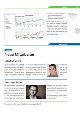 Lösung                            13


                                                                                             • Integration von Online-Wellenmessun-        Abb. 3 (links):
                                                                                                                                           Wind- und Wellenvorher-
                                                                                               gen in die Wellenvorhersage                 sage der letzten 7 Tage
                                                                                             • Optimierung der Vorhersageergebnisse        als Zeitreihe mit gemesse-
                                                                                                                                           nen Wellenhöhen für
                                                                                               durch Online-Wellenmessungen.               Fehmarnbelt


                                                                                             Die Qualität des Water Forecast wird durch
                                                                                             den Einsatz von erfahrenen Ozeanogra-
                                                                                             phen, Ingenieuren und Wissenschaftlern
                                                                                             sichergestellt. Dadurch ist auch für dauer-
                                                                                             haften Support und ständige Weiterent-
                                                                                             wicklung gesorgt. Die neuen Möglich-
                                                                                             keiten des Water Forecast können unter
                                                                                             http://fehmarnbelt.waterforecast.com kos-
                                                                                             tenlos getestet werden.




                                                                                                                     Nachrichten


 Personalien



Neue Mitarbeiter
Sebastian Sklorz
Seit dem 1. Dezember 2010 ist Sebastian        der chemischen Regenerierung von Trink-                                  Als Geowissen-
Sklorz neuer Mitarbeiter im DHI-WASY           wasserbrunnen beschäftigt. Neben einer                                   schaftler unter-
Groundwater Modelling Centre. Dort ist er      zusätzlichen Vertiefung im Bereich Geologie                              stützt er DHI-
in den Bereichen Service, Support und          hat Sebastian Sklorz während seines                                      WASY auch bei
FEFLOW-Training tätig. Er hat an der Freien    Studiums zahlreiche Erfahrungen u. a. in                                 der Erstellung
Universität Berlin Geologische Wissen-         den Bereichen E&P-Industrie und Risiko-                                  geologischer
schaften mit Schwerpunkt Hydrogeologie         bewertung strategischer Rohstoffe sam-                                   Modelle.
studiert und sich in seiner Masterarbeit mit   meln können.




Uwe Hagenlocher
Der Diplom-Hydrologe Uwe Hagenlocher                                                         Weighting. Nach dem Studium arbeitete
ist seit dem 3. Januar 2011 als Soft-                                                        er als Selbständiger mit Schwerpunkt im
wareentwickler in der Abteilung GIS/DSS                                                      Bereich Geographische Datenbanken (v. a.
tätig. In seiner Diplomarbeit an der Uni                                                     Postgres/PostGIS), Softwareentwicklung
Freiburg    entwickelte     er   für    das                                                  und Webanwendungen.
Niederschlags-Abflussmodell „TRAIN-ZIN“
u. a. eine Benutzerschnittstelle und die                                                     Zu seinen Aufgaben bei DHI-WASY gehört
Verarbeitung von Niederschlagsmessun-                                                        die Entwicklung GIS-basierter Konzepte
gen mit Hilfe von Inverse Distance                                                           und Anwendungen.




Wir wünschen den neuen Mitarbeitern einen guten Start!
 