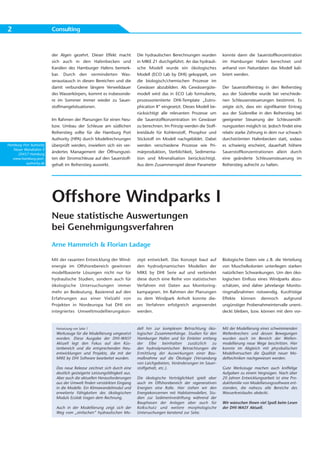 2                        Consulting



                         der Algen gezehrt. Dieser Effekt macht           Die hydraulischen Berechnungen wurden         konnte dann die Sauerstoffkonzentration
                         sich auch in den Hafenbecken und                 in MIKE 21 durchgeführt. An das hydrauli-     im Hamburger Hafen berechnet und
                         Kanälen des Hamburger Hafens bemerk-             sche Modell wurde ein ökologisches            anhand von Naturdaten das Modell kali-
                         bar. Durch den verminderten Was-                 Modell (ECO Lab by DHI) gekoppelt, um         briert werden.
                         seraustausch in diesen Bereichen und die         die biologisch/chemischen Prozesse im
                         damit verbundene längere Verweildauer            Gewässer abzubilden. Als Gewässergüte-        Der Sauerstoffeintrag in den Reiherstieg
                         des Wasserkörpers, kommt es insbesonde-          modell wird das in ECO Lab formulierte,       aus der Süderelbe wurde bei verschiede-
                         re im Sommer immer wieder zu Sauer-              prozessorientierte DHI-Template „Eutro-       nen Schleusensteuerungen bestimmt. Es
                         stoffmangelsituationen.                          phication II“ eingesetzt. Dieses Modell be-   zeigte sich, dass ein signifikanter Eintrag
                                                                          rücksichtigt alle relevanten Prozesse um      aus der Süderelbe in den Reiherstieg bei
                         Im Rahmen der Planungen für einen Neu-           die Sauerstoffkonzentration im Gewässer       geeigneter Steuerung der Schleusenöff-
                         bzw. Umbau der Schleuse am südlichen             zu berechnen. Im Prinzip werden die Stoff-    nungszeiten möglich ist. Jedoch findet eine
                         Reiherstieg sollte für die Hamburg Port          kreisläufe für Kohlenstoff, Phosphor und      relativ starke Zehrung in dem nur schwach
                         Authority (HPA) durch Modellrechnungen           Stickstoff im Modell nachgebildet. Dabei      durchströmten Hafenbecken statt, sodass
Hamburg Port Authority   überprüft werden, inwiefern sich ein ver-        werden verschiedene Prozesse wie Pri-         es schwierig erscheint, dauerhaft höhere
   Neuer Wandrahm 4
     20457 Hamburg
                         ändertes Management der Öffnungszei-             märproduktion, Sterblichkeit, Sedimenta-      Sauerstoffkonzentrationen allein durch
  www.hamburg-port-      ten der Stromschleuse auf den Sauerstoff-        tion und Mineralisation berücksichtigt.       eine geänderte Schleusensteuerung im
          authority.de   gehalt im Reiherstieg auswirkt.                  Aus dem Zusammenspiel dieser Parameter        Reiherstieg aufrecht zu halten.




                         Offshore Windparks I
                         Neue statistische Auswertungen
                         bei Genehmigungsverfahren
                         Arne Hammrich & Florian Ladage

                         Mit der rasanten Entwicklung der Wind-           zept entwickelt. Das Konzept baut auf         Biologische Daten wie z. B. die Verteilung
                         energie im Offshorebereich gewinnen              den hydrodynamischen Modellen der             von Muschelkolonien unterliegen starken
                         modellbasierte Lösungen nicht nur für            MIKE by DHI Serie auf und verbindet           natürlichen Schwankungen. Um den öko-
                         hydraulische Studien, sondern auch für           diese durch eine Reihe von statistischen      logischen Einfluss eines Windparks abzu-
                         ökologische Untersuchungen immer                 Verfahren mit Daten aus Monitoring-           schätzen, sind daher jahrelange Monito-
                         mehr an Bedeutung. Basierend auf den             kampagnen. Im Rahmen der Planungen            ringmaßnahmen notwendig. Kurzfristige
                         Erfah rungen aus einer Vielzahl von              zu dem Windpark Anholt konnte die-            Effekte können dennoch aufgrund
                         Projekten in Nordeuropa hat DHI ein              ses Verfahren erfolgreich angewendet          ungünstiger Probenahmeintervalle unent-
                         integriertes Umweltmodellierungskon -            werden.                                       deckt bleiben, bzw. können mit dem vor-


                           Fortsetzung von Seite 1                        dell hin zur komplexen Betrachtung öko-       Mit der Modellierung eines schwimmenden
                           Werkzeuge für die Modellierung umgesetzt       logischer Zusammenhänge. Studien für den      Wellenbrechers und dessen Bewegungen
                           worden. Diese Ausgabe der DHI-WASY             Hamburger Hafen und für Einleiter entlang     wurden auch im Bereich der Wellen -
                           Aktuell legt den Fokus auf den Küs -           der Elbe beinhalten zusätzlich zu             modellierung neue Wege beschritten. Hier
                           tenbereich und die entsprechenden Neu-         den hydrodynamischen Betrachtungen die        konnte im Abgleich mit physikalischen
                           entwicklungen und Projekte, die mit der        Ermittlung der Auswir kungen einer Bau -      Modellversuchen die Qualität neuer Mo-
                           MIKE by DHI Software bearbeitet wurden.        maßnahme auf die Ökologie (Versandung         delltechniken nachgewiesen werden.
                                                                          von Laichgebieten, Veränderungen im Sauer-
                           Das neue Release zeichnet sich durch eine      stoffgehalt, etc.).                           Gute Werkzeuge machen auch kniffelige
                           deutlich gesteigerte Leistungsfähigkeit aus.                                                 Aufgaben zu einem Vergnügen. Nach über
                           Aber auch die aktuellen Herausforderungen      Die ökologische Verträglichkeit spielt aber   20 Jahren Entwicklungsarbeit ist eine Pro-
                           aus der Umwelt finden verstärkten Eingang      auch im Offshorebereich der regenerativen     duktfamilie von Modellierungssoftware ent-
                           in die Modelle. Ein Klimawandelmodul und       Energien eine Rolle. Hier stehen wir den      standen, die nahezu alle Bereiche des
                           er weiterte Fähigkeiten des ökologischen       Energiekonzernen mit Habitatmodellen, Stu-    Wasserkreislaufes abdeckt.
                           Moduls Ecolab tragen dem Rechnung.             dien zur Sedimentverdriftung während der
                                                                          Bauphasen der Anlagen aber auch für           Wir wünschen Ihnen viel Spaß beim Lesen
                           Auch in der Modellierung zeigt sich der        Kolkschutz und weitere morphologische         der DHI-WASY Aktuell.
                           Weg vom „einfachen“ hydraulischen Mo-          Untersuchungen beratend zur Seite.
 