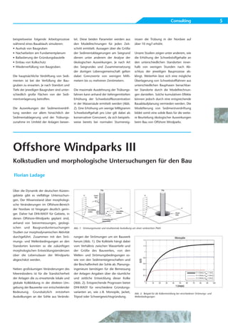 Consulting                                5


beispielsweise folgende Arbeitsprozesse      tet. Diese beiden Parameter werden aus                 nissen die Trübung in der Nordsee auf
während eines Bauablaufs simulieren:         den Modellrechnungen für jeden Zeit-                   über 10 mg/l erhöht.
• Aushub von Baugruben                       schritt ermittelt. Aussagen über die Größe
• Nacharbeiten am Fundamentplanum            der Sedimentablagerungen am Seegrund                   Unsere Studien zeigen unter anderem, wie
• Ballastierung der Gründungsbauteile        dienen unter anderem der Analyse der                   die Erhöhung der Schwebstoffgehalte an
• Einbau von Kolkschutz                      ökologischen Auswirkungen. Je nach Art                 den unterschiedlichen Standorten inner-
• Wiederverfüllung von Baugruben.            des Seegrundes und Zusammensetzung                     halb von wenigen Stunden nach Ab-
                                             der dortigen Lebensgemeinschaft gelten                 schluss der jeweiligen Bauprozesse ab-
Die hauptsächliche Verdriftung von Sedi-     dabei Grenzwerte von wenigen Milli-                    klingt. Weiterhin lässt sich eine mögliche
menten ist bei der Verfüllung der Bau-       metern bis zu mehreren Zentimetern.                    Überlagerung von Schwebstofffahnen aus
gruben zu erwarten. Je nach Standort und                                                            unterschiedlichen Bauphasen benachbar-
Tiefe der jeweiligen Baugruben sind unter-   Die maximale Ausdehnung der Trübungs-                  ter Standorte durch die Modellrechnun-
schiedlich große Flächen von der Sedi-       fahnen kann anhand der tiefengemittelten               gen darstellen. Solche kumulativen Effekte
mentverlagerung betroffen.                   Erhöhung der Schwebstoffkonzentration                  können jedoch durch eine entsprechende
                                             in der Wassersäule ermittelt werden (Abb.              Bauablaufplanung vermieden werden. Die
Die Auswirkungen der Sedimentverdrif-        2). Eine Erhöhung um wenige Milligramm                 Modellierung von Sedimentverdriftung
tung werden vor allem hinsichtlich der       Schwebstoffgehalt pro Liter gilt dabei als             bildet somit eine solide Basis für die weite-
Sedimentablagerung und der Trübungs-         konservativer Grenzwert, da sich beispiels-            re Beurteilung ökologischer Auswirkungen
zunahme im Umfeld der Anlagen bewer-         weise bereits bei normalen Sturmereig-                 beim Bau von Offshore Windparks.




Offshore Windparks III
Kolkstudien und morphologische Untersuchungen für den Bau

Florian Ladage


Über die Dynamik der deutschen Küsten-
gebiete gibt es vielfältige Untersuchun-
gen. Der Wissensstand über morphologi-
sche Veränderungen im Offshore-Bereich
der Nordsee ist hingegen deutlich gerin-
ger. Daher hat DHI-WASY für Gebiete, in
denen Offshore-Windparks geplant sind,
anhand von Seevermessungen, geologi-
schen und Baugrunduntersuchungen             Abb. 1: Strömungsmuster und resultierende Auskolkung um einen senkrechten Pfahl
Studien zur morphodynamischen Aktivität
durchgeführt. Zusammen mit den Strö-         rungen der Strömungen um ein Bauwerk
mungs- und Wellenbedingungen an den          herum (Abb. 1). Die Kolktiefe hängt dabei
Standorten konnten so die zukünftigen        vom Verhältnis zwischen Wassertiefe und
morphologischen Entwicklungstendenzen        der Größe des Bauwerkes, von den
über die Lebensdauer der Windparks           Wellen- und Strömungsbedingungen so-
abgeschätzt werden.                          wie von den Sedimenteigenschaften und
                                             der Beschaffenheit der Sohle ab. Planungs-
Neben großräumigen Veränderungen des         ingenieure benötigen für die Bemessung
Meeresbodens ist für die Standsicherheit     der Anlagen Angaben über die räumliche
der Anlagen die zu erwartende lokale und     und zeitliche Entwicklung dieser Kolke
globale Kolkbildung in der direkten Um-      (Abb. 2). Entsprechende Prognosen bietet
gebung der Bauwerke von entscheidender       DHI-WASY für verschiedene Gründungs-
Bedeutung. Grundsätzlich entstehen           varianten an, wie z. B. Monopile, Jacket,              Abb. 2: Beispiel für die Kolkentwicklung bei verschiedenen Strömungs- und
Auskolkungen an der Sohle aus Verände-       Tripod oder Schwergewichtsgründung.                    Wellenbedingungen
 