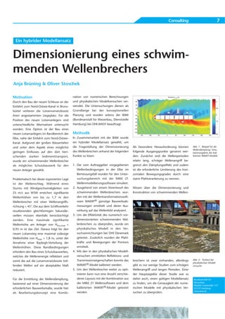 Consulting                                  7



  Ein hybrider Modellansatz


Dimensionierung eines schwim-
menden Wellenbrechers
Anja Brüning & Oliver Stoschek

Motivation                                   nation von numerischen Berechnungen
Durch den Bau der neuen Schleuse an der      und physikalischen Modellversuchen ver-
Einfahrt zum Nord-Ostsee-Kanal in Bruns-     wendet. Die Untersuchungen dienen als
büttel verlieren die Lotsenversetzboote      Grundlange bei der konzeptionellen
ihren angestammten Liegeplatz. Für die       Planung und wurden seitens der BAW
Position des neuen Lotsenanlegers sind       (Bundesanstalt für Wasserbau, Dienststelle
unterschiedliche Alternativen untersucht     Hamburg) bei DHI-WASY beauftragt.
worden. Eine Option ist der Bau eines
neuen Lotsenanlegers im Randbereich der      Methodik
Elbe, nahe der Einfahrt zum Nord-Ostsee-     In Zusammenarbeit mit der BAW wurde
Kanal. Aufgrund der großen Wassertiefen      ein hybrider Modellansatz gewählt, um
und unter dem Aspekt eines möglichst         die Fragestellung der Dimensionierung        Als besondere Herausforderung können          Abb. 1: Beispiel für die
                                                                                                                                        Wellendämpfung: Simu-
geringen Einflusses auf den dort herr-       des Wellenbrechers anhand der folgenden      folgende Ausgangspunkte genannt wer-          lationsergebnis des kali-
schenden starken Sedimenttransport,          Punkte zu lösen:                             den: Zunächst sind die Wellenperioden         brierten WAMIT-Modells

wurde ein schwimmender Wellenbrecher                                                      relativ lang, schräger Wellenangriff be-
als mögliches Schutzbauwerk für den          1. Die vom Auftraggeber vorgegebenen         grenzt den Dämpfungseffekt und zudem
neuen Anleger gewählt.                          Wellenbedingungen in der Elbe im          ist die erforderliche Limitierung des hori-
                                                Bemessungsfall wurden für den Unter-      zontalen Bewegungsgrades durch eine
Problematisch bei dieser exponierten Lage       suchungsbereich mit der MIKE 21           starre Pfahlverankerung zu nennen.
ist der Wellenschlag. Während eines             Wellenmodellierungssoftware simuliert.
Sturms mit Windgeschwindigkeiten von         2. Ausgehend von einem Vorentwurf des        Wissen über die Dimensionierung und
25 m/s aus WSW erreichen signifikante           schwimmenden Wellenbrechers wur-          Konstruktion von schwimmenden Wellen-
Wellenhöhen von bis zu 1,7 m den                den mit der Wellentransformationssoft-
Wellenbrecher mit einer Wellenangriffs-         ware WAMIT® günstige Bauwerksab-
richtung < 45°. Die aus dem Schiffsverkehr      messungen ermittelt und deren Aus-
resultierenden gleichförmigen Sekundär-         wirkung auf das Wellenfeld analysiert.
wellen müssen ebenfalls berücksichtigt       3. Um die Effektivität des numerisch vor-
werden. Eine maximale signifikante              dimensionierten schwimmenden Wel-
Wellenhöhe am Anleger von Hmo,max =             lenbrechers zu überprüfen, wurde ein
0,95 m ist das Ziel. Daraus folgt für den       physikalisches Modell in den Ver-
neuen Lotsensteg eine maximal zulässige         suchseinrichtungen bei DHI Dänemark
Wellenhöhe von Hmax = 1,8 m, unter der          getestet. Zusätzlich wurden die Pfahl-
Annahme einer Rayleigh-Verteilung der           kräfte und Bewegungen der Pontons
Wellenhöhen. Diese Randbedingungen              ermittelt.
erfordern den Bau eines Schutzbauwerkes,     4. Mit den in den physikalischen Modell-
welches die Wellenenergie reflektiert und       versuchen ermittelten Reflektions- und
                                                Transmissionseigenschaften konnte das     brechern ist zwar vorhanden, allerdings       Abb. 2: Testlauf der
somit die auf die Lotsenversetzboote tref-
                                                                                                                                        physikalischen Modell-
fenden Wellen auf ein akzeptables Maß           WAMIT®-Model kalibriert werden.           gibt es nur wenige Studien zum schrägen       versuche
reduziert.                                   5. Um den Wellenbrecher weiter zu opti-      Wellenangriff und langen Perioden. Einer
                                                mieren kann nun eine Anzahl verschie-     der Hauptaspekte dieser Studie war es
Für die Ermittlung der Wellendämpfung,          dener Layouts mit der Kombination aus     daher auch, einen gültigen Modellansatz        Bundesanstalt für
                                                der MIKE 21 Wellensoftware und dem        zu finden, um die Genauigkeit der nume-        Wasserbau
basierend auf einer Dimensionierung der
                                                                                                                                         Wedeler Landstraße 157
erforderlichen Bauwerksmaße, wurde hier         kalibrierten WAMIT®-Model getestet        rischen Modelle mit physikalischen Ver-        22559 Hamburg
                                                                                                                                         www.baw.de
als Bearbeitungskonzept eine Kombi-             werden.                                   suchen zu überprüfen.
 