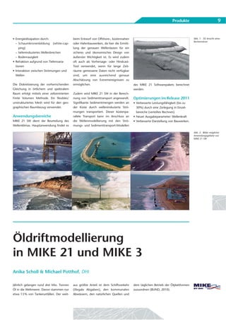 Produkte                              9


• Energiedissipation durch:                  beim Entwurf von Offshore-, küstennahen                                               Abb. 1: 3D Ansicht eines
                                                                                                                                   Rechennetzes
  – Schaumkronenbildung (white-cap-          oder Hafenbauwerken, da hier die Ermitt-
     ping)                                   lung der genauen Wellenlasten für ein
  – tiefeninduziertes Wellenbrechen          sicheres und ökonomisches Design von
  – Bodenrauigkeit                           äußerster Wichtigkeit ist. Es wird zudem
• Refraktion aufgrund von Tiefenvaria-       oft auch als Vorhersage- oder Hindcast-
  tionen                                     Tool verwendet, wenn für lange Zeit-
• Interaktion zwischen Strömungen und        räume gemessene Daten nicht verfügbar
  Wellen                                     sind, um eine ausreichend genaue
                                             Abschätzung von Extremereignissen zu
Die Diskretisierung der vorherrschenden      ermöglichen.                               des MIKE 21 Softwarepakets berechnet
Gleichung in örtlichem und spektralem                                                   werden.
Raum erfolgt mittels einer zellzentrierten   Zudem wird MIKE 21 SW in der Berech-
Finite Volumen Methode. Ein flexibles/       nung von Sedimenttransport angewandt.      Optimierungen im Release 2011
unstrukturiertes Mesh wird für den geo-      Signifikante Sedimentmengen werden an      • Verbesserte Leistungsfähigkeit (bis zu
graphischen Raumbezug verwendet.             der Küste durch welleninduzierte Strö-       30%) durch eine Zerlegung in Einzel-
                                             mungen transportiert. Dieser küstenpa-       bereiche (verteiltes Rechnen)
Anwendungsbereiche                           rallele Transport kann im Anschluss an     • Neuer Ausgabeparameter: Wellenkraft
MIKE 21 SW dient der Beurteilung des         die Wellenmodellierung mit den Strö-       • Verbesserte Darstellung von Bauwerken.
Wellenklimas. Hauptanwendung findet es       mungs- und Sedimenttransport-Modellen

                                                                                                                                   Abb. 2: Bilder möglicher
                                                                                                                                   Anwendungsgebiete von
                                                                                                                                   MIKE 21 SW




Öldriftmodellierung
in MIKE 21 und MIKE 3
Anika Scholl & Michael Potthof, DHI

Jährlich gelangen rund drei Mio. Tonnen      aus größte Anteil ist dem Schiffsverkehr   dem täglichen Betrieb der Ölplattformen
Öl in die Weltmeere. Davon stammen nur       (illegale Abgaben), den kommunalen         zuzuordnen (BUND, 2010).
etwa 13 % von Tankerunfällen. Der weit-      Abwässern, den natürlichen Quellen und
 