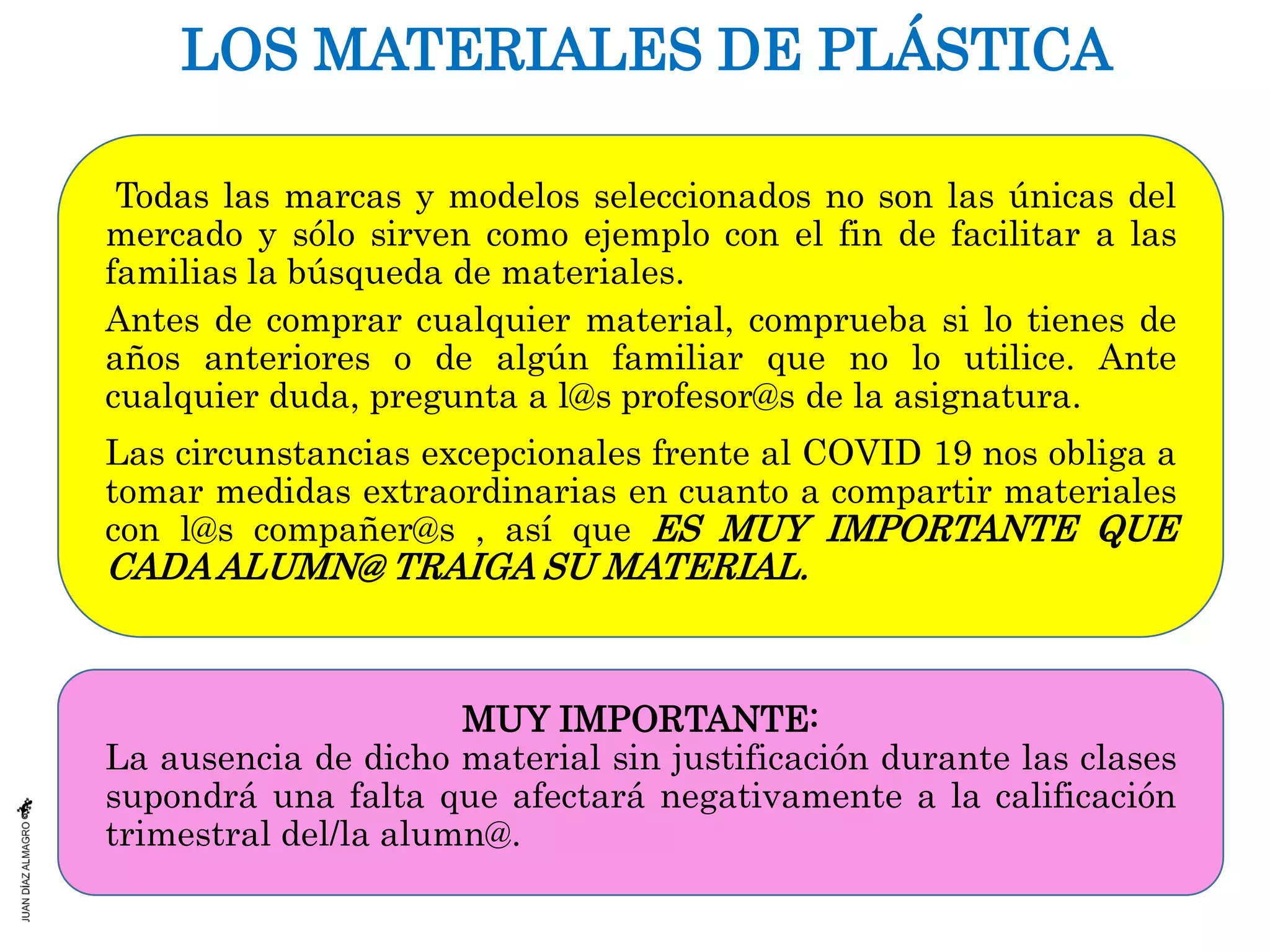 LOS MATERIALES DE PLÁSTICA
Todas las marcas y modelos seleccionados no son las únicas del
mercado y sólo sirven como ejemplo con el fin de facilitar a las
familias la búsqueda de materiales.
Antes de comprar cualquier material, comprueba si lo tienes de
años anteriores o de algún familiar que no lo utilice. Ante
cualquier duda, pregunta a l@s profesor@s de la asignatura.
Las circunstancias excepcionales frente al COVID 19 nos obliga a
tomar medidas extraordinarias en cuanto a compartir materiales
con l@s compañer@s , así que ES MUY IMPORTANTE QUE
CADA ALUMN@ TRAIGA SU MATERIAL.
MUY IMPORTANTE:
La ausencia de dicho material sin justificación durante las clases
supondrá una falta que afectará negativamente a la calificación
trimestral del/la alumn@.
 