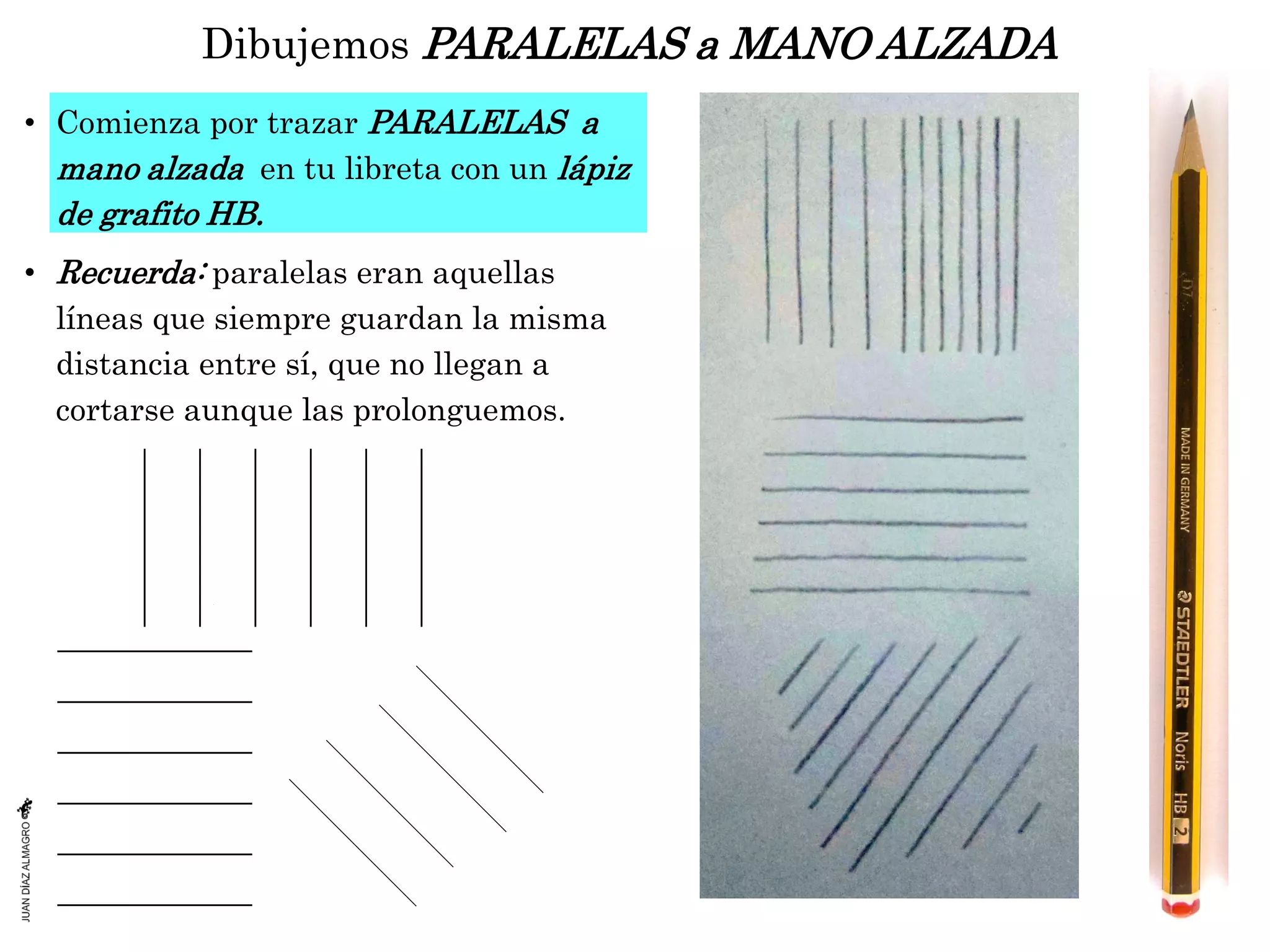 Dibujemos PARALELAS a MANO ALZADA
• Comienza por trazar PARALELAS a
mano alzada en tu libreta con un lápiz
de grafito HB.
• Recuerda: paralelas eran aquellas
líneas que siempre guardan la misma
distancia entre sí, que no llegan a
cortarse aunque las prolonguemos.
 
