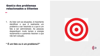 1. Ao lidar com as situações, é importante
identificar o que é realmente um
problema a ser resolvido e o que é um
fato a ser administrado. As pessoas
desperdiçam muito tempo e energia
reclamando e querendo resolver o que
não tem solução.
“ É um fato ou é um problema?”
Gestão dos problemas
relacionados a Clientes
 