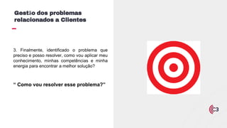 3. Finalmente, identificado o problema que
preciso e posso resolver, como vou aplicar meu
conhecimento, minhas competências e minha
energia para encontrar a melhor solução?
“ Como vou resolver esse problema?”
Gestão dos problemas
relacionados a Clientes
 