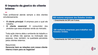 Toda ação interna afeta o ambiente de trabalho e
isso se reflete não apenas na motivação das
pessoas, mas, também, na qualidade percebida
pelos clientes externos.
Resumindo:
Gerenciar bem as relações com nosso cliente
interno é bom para os negócios!
O impacto da gestão do cliente
interno
Todo profissional atende sempre a dois clientes
simultaneamente:
• O cliente principal: A empresa para a qual ele
trabalha.
• O cliente essencial: O consumidor dos
produtos que essa empresa vende ao mercado.
500 maiores empresas dos Estados Unidos.
• Crescimento de 25% em 5 anos.
100 melhores empresas para trabalhar nos
Estados Unidos.
• Crescimento de 134% em 5 anos.
 