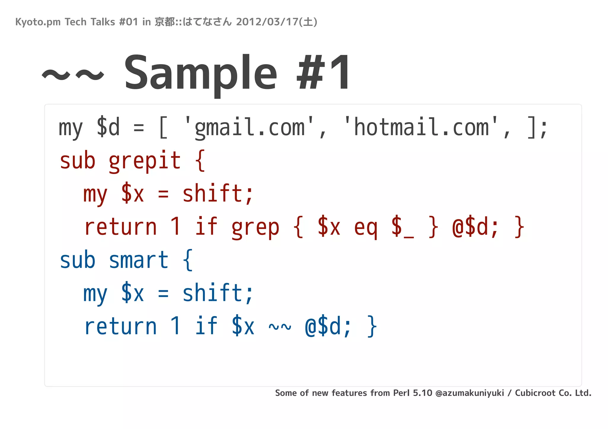 Kyoto.pm Tech Talks #01 in 京都::はてなさん 2012/03/17(土)




   ~~ Sample #1
       my $d = [ 'gmail.com', 'hotmail.com', ];
       sub grepit {
         my $x = shift;
         return 1 if grep { $x eq $_ } @$d; }
       sub smart {
         my $x = shift;
         return 1 if $x ~~ @$d; }

                                          Some of new features from Perl 5.10 @azumakuniyuki / Cubicroot Co. Ltd.
 