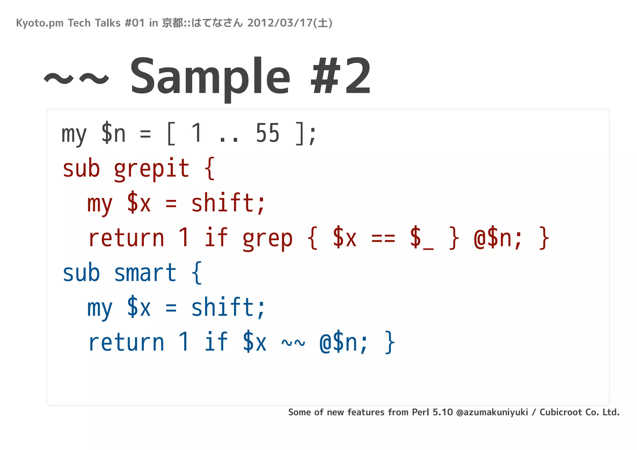Kyoto.pm Tech Talks #01 in 京都::はてなさん 2012/03/17(土)




   ~~ Sample #2
       my $n = [ 1 .. 55 ];
       sub grepit {
         my $x = shift;
         return 1 if grep { $x == $_ } @$n; }
       sub smart {
         my $x = shift;
         return 1 if $x ~~ @$n; }

                                          Some of new features from Perl 5.10 @azumakuniyuki / Cubicroot Co. Ltd.
 