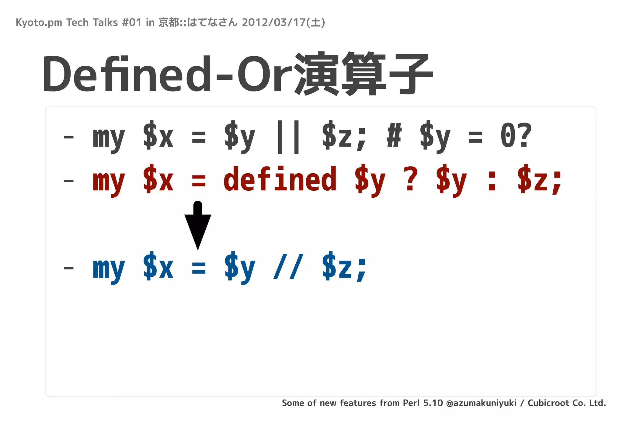 Kyoto.pm Tech Talks #01 in 京都::はてなさん 2012/03/17(土)




   Deﬁned-Or演算子
       - my $x = $y || $z; # $y = 0?
       - my $x = defined $y ? $y : $z;

       - my $x = $y // $z;


                                          Some of new features from Perl 5.10 @azumakuniyuki / Cubicroot Co. Ltd.
 