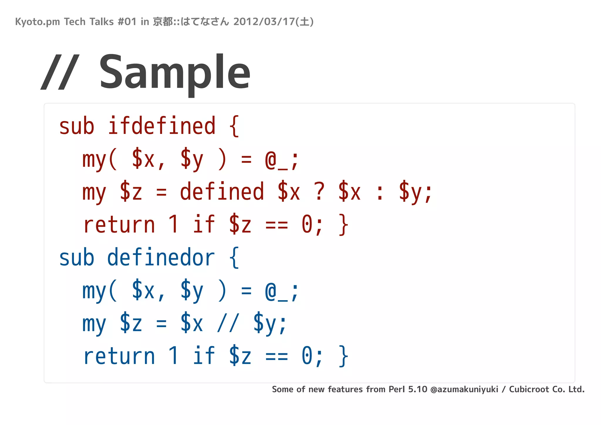 Kyoto.pm Tech Talks #01 in 京都::はてなさん 2012/03/17(土)




   // Sample
       sub ifdefined {
         my( $x, $y ) = @_;
         my $z = defined $x ? $x : $y;
         return 1 if $z == 0; }
       sub definedor {
         my( $x, $y ) = @_;
         my $z = $x // $y;
         return 1 if $z == 0; }
                                          Some of new features from Perl 5.10 @azumakuniyuki / Cubicroot Co. Ltd.
 