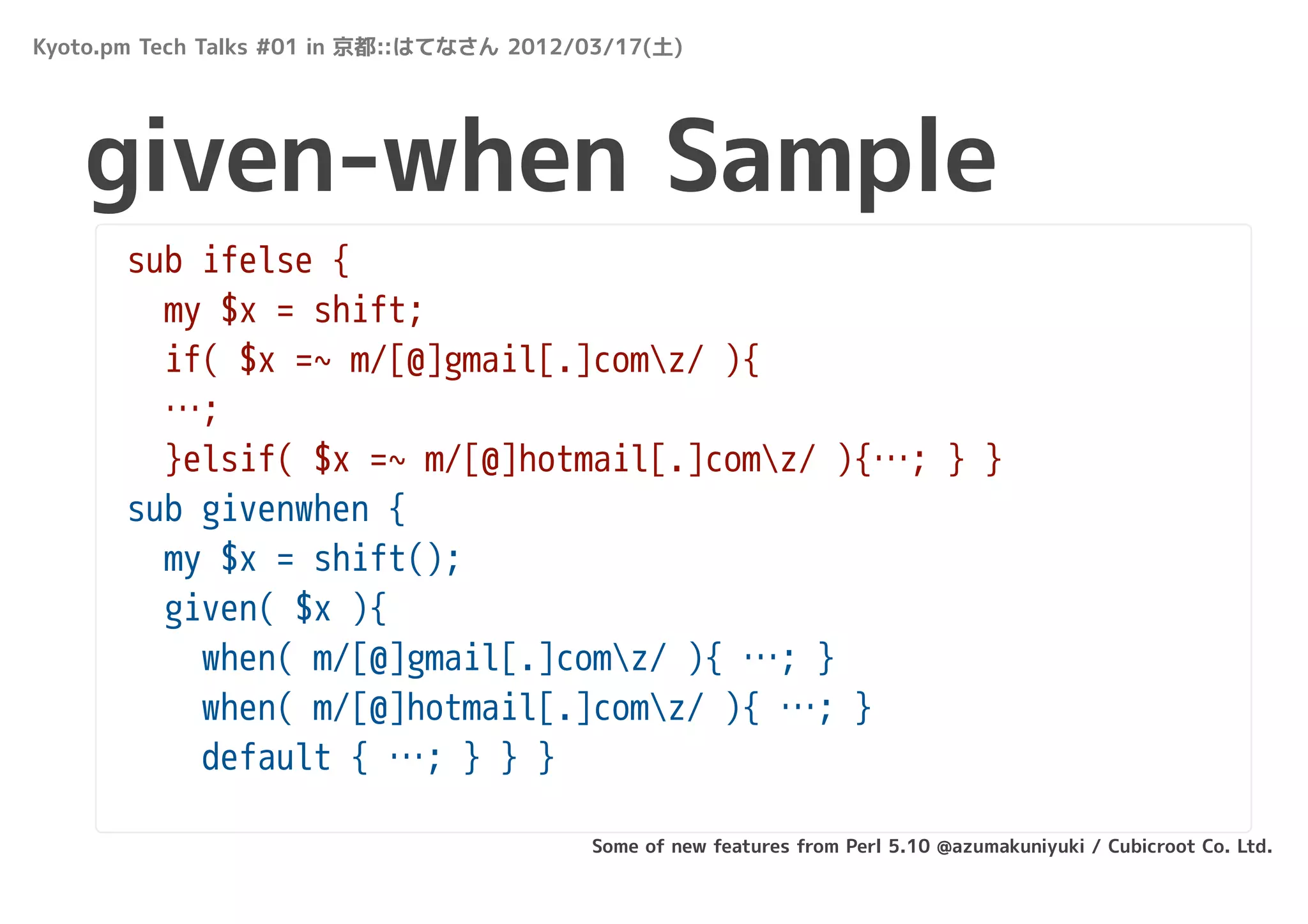 Kyoto.pm Tech Talks #01 in 京都::はてなさん 2012/03/17(土)




   given-when Sample
       sub ifelse {
         my $x = shift;
         if( $x =~ m/[@]gmail[.]comz/ ){
         …;
         }elsif( $x =~ m/[@]hotmail[.]comz/ ){…; } }
       sub givenwhen {
         my $x = shift();
         given( $x ){
           when( m/[@]gmail[.]comz/ ){ …; }
           when( m/[@]hotmail[.]comz/ ){ …; }
           default { …; } } }

                                          Some of new features from Perl 5.10 @azumakuniyuki / Cubicroot Co. Ltd.
 